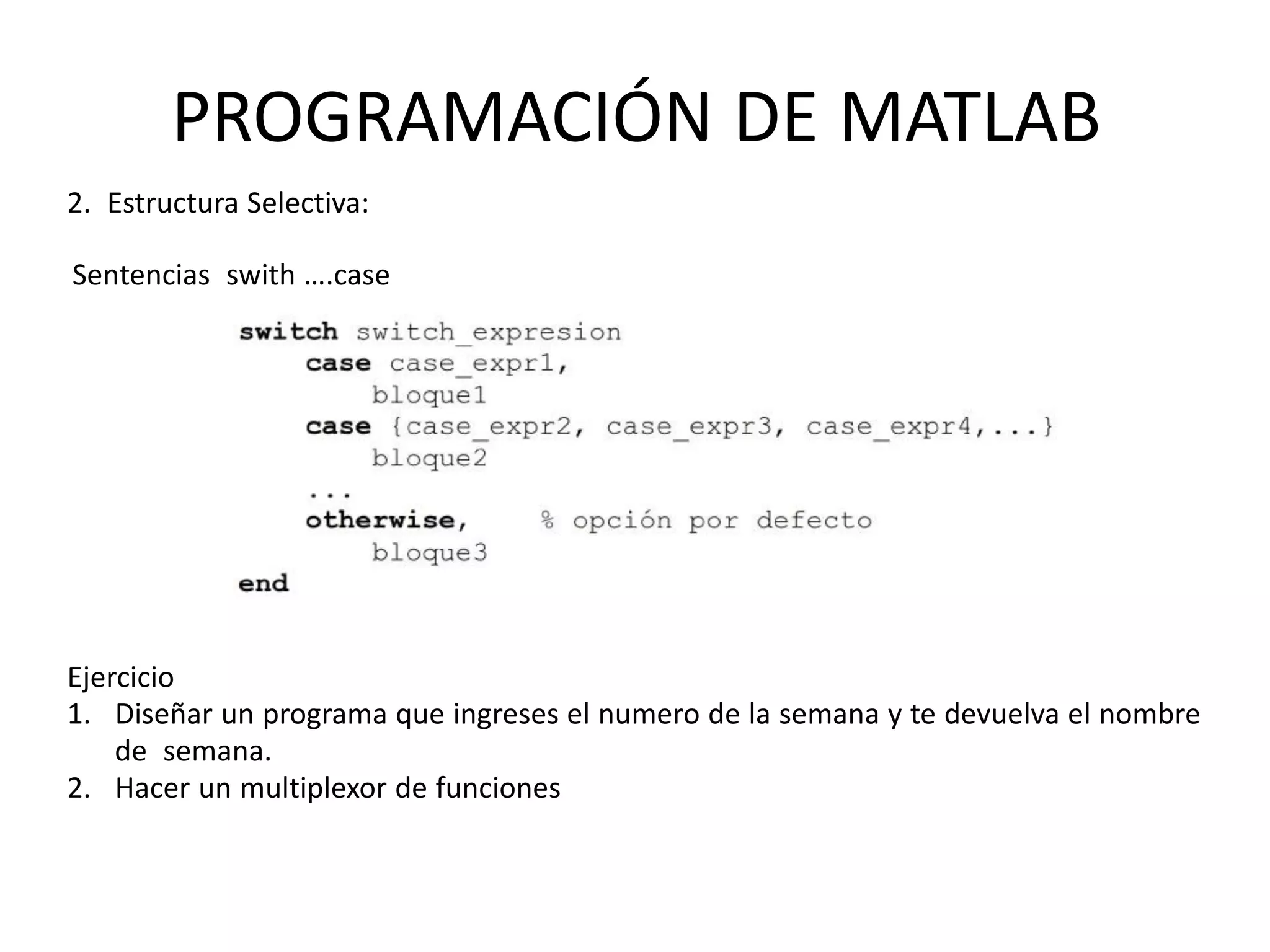 PROGRAMACIÓN DE MATLAB
2. Estructura Selectiva:
Sentencias swith ….case
Ejercicio
1. Diseñar un programa que ingreses el numero de la semana y te devuelva el nombre
de semana.
2. Hacer un multiplexor de funciones
 