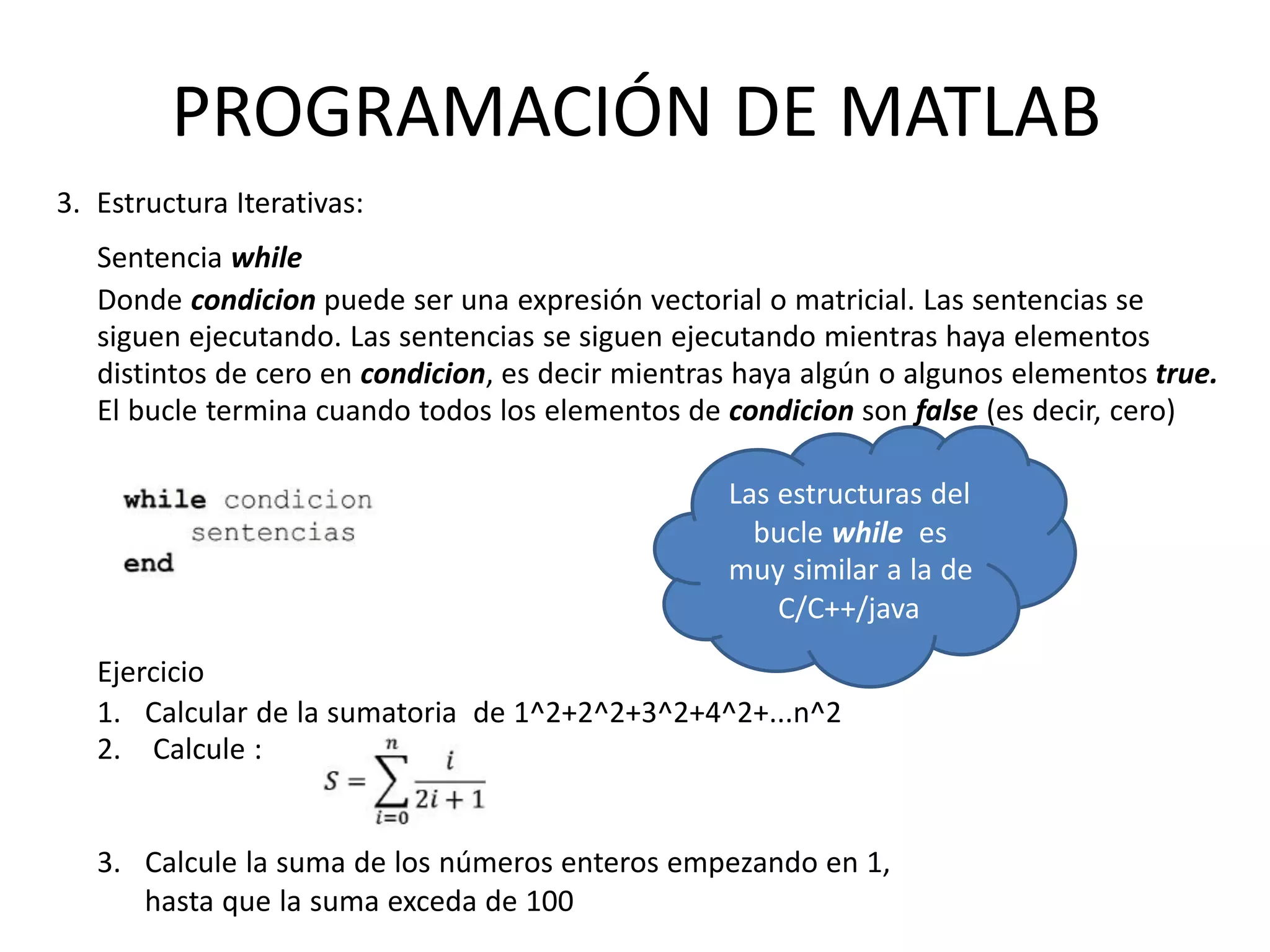 Sentencia while
Donde condicion puede ser una expresión vectorial o matricial. Las sentencias se
siguen ejecutando. Las sentencias se siguen ejecutando mientras haya elementos
distintos de cero en condicion, es decir mientras haya algún o algunos elementos true.
El bucle termina cuando todos los elementos de condicion son false (es decir, cero)
Las estructuras del
bucle while es
muy similar a la de
C/C++/java
3. Estructura Iterativas:
PROGRAMACIÓN DE MATLAB
Ejercicio
1. Calcular de la sumatoria de 1^2+2^2+3^2+4^2+...n^2
2. Calcule :
3. Calcule la suma de los números enteros empezando en 1,
hasta que la suma exceda de 100
 