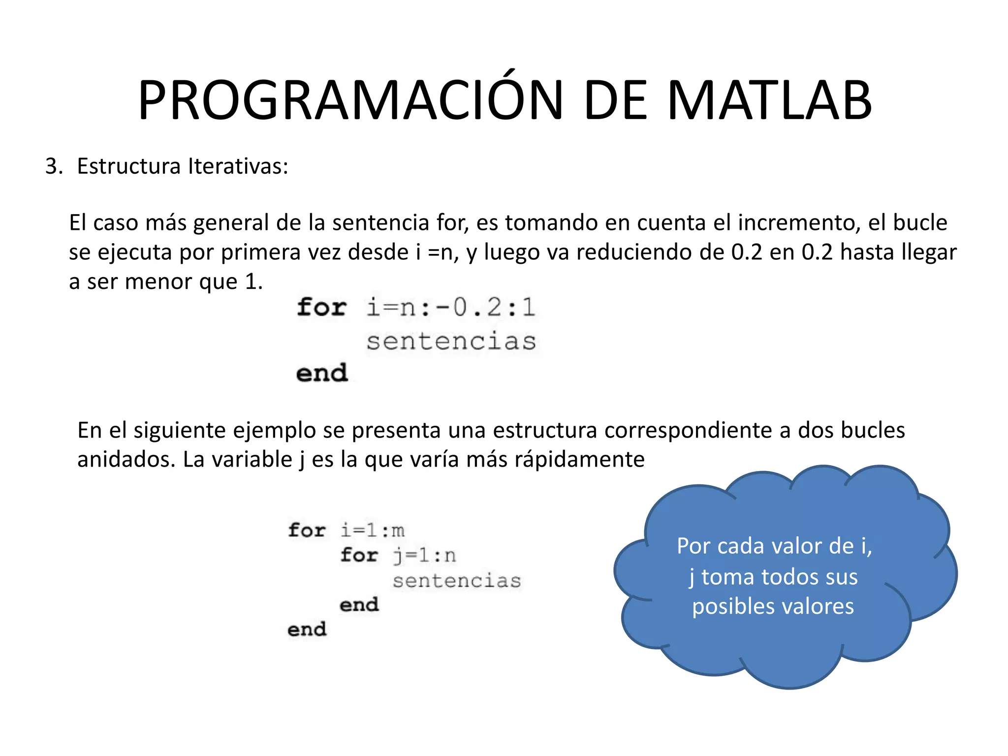 En el siguiente ejemplo se presenta una estructura correspondiente a dos bucles
anidados. La variable j es la que varía más rápidamente
Por cada valor de i,
j toma todos sus
posibles valores
PROGRAMACIÓN DE MATLAB
3. Estructura Iterativas:
El caso más general de la sentencia for, es tomando en cuenta el incremento, el bucle
se ejecuta por primera vez desde i =n, y luego va reduciendo de 0.2 en 0.2 hasta llegar
a ser menor que 1.
 