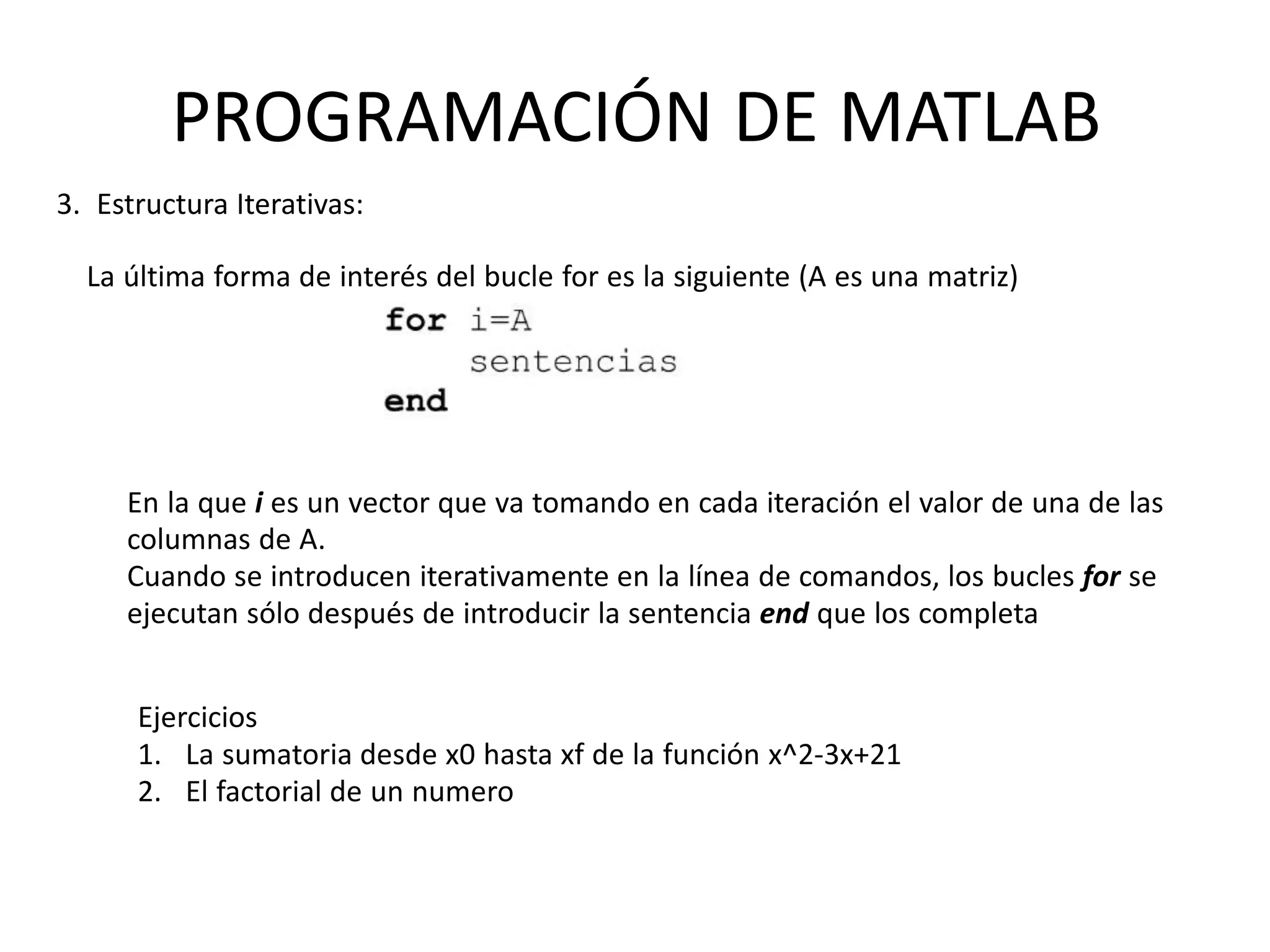 En la que i es un vector que va tomando en cada iteración el valor de una de las
columnas de A.
Cuando se introducen iterativamente en la línea de comandos, los bucles for se
ejecutan sólo después de introducir la sentencia end que los completa
Ejercicios
1. La sumatoria desde x0 hasta xf de la función x^2-3x+21
2. El factorial de un numero
PROGRAMACIÓN DE MATLAB
3. Estructura Iterativas:
La última forma de interés del bucle for es la siguiente (A es una matriz)
 