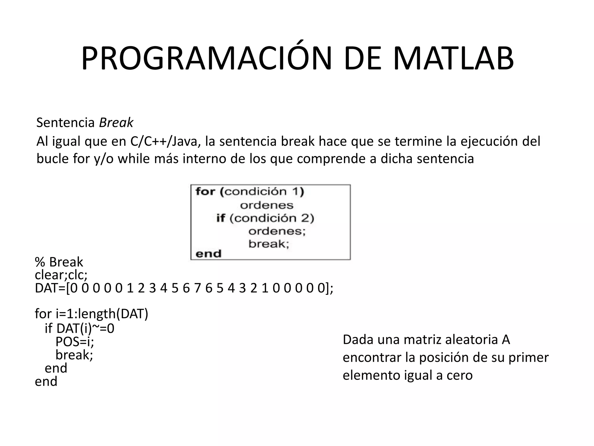 % Break
clear;clc;
DAT=[0 0 0 0 0 1 2 3 4 5 6 7 6 5 4 3 2 1 0 0 0 0 0];
for i=1:length(DAT)
if DAT(i)~=0
POS=i;
break;
end
end
PROGRAMACIÓN DE MATLAB
Sentencia Break
Al igual que en C/C++/Java, la sentencia break hace que se termine la ejecución del
bucle for y/o while más interno de los que comprende a dicha sentencia
Dada una matriz aleatoria A
encontrar la posición de su primer
elemento igual a cero
 