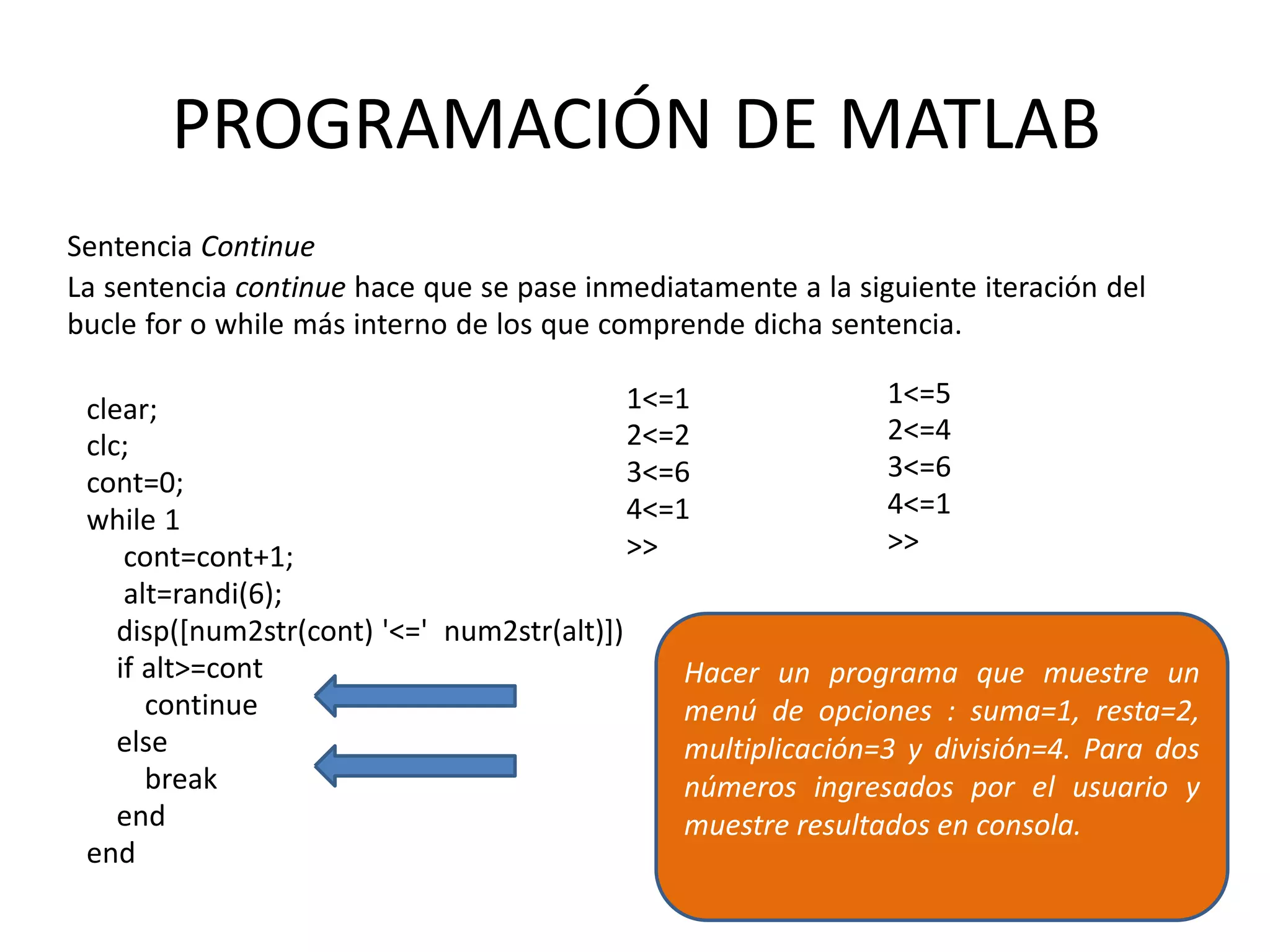 clear;
clc;
cont=0;
while 1
cont=cont+1;
alt=randi(6);
disp([num2str(cont) '<=' num2str(alt)])
if alt>=cont
continue
else
break
end
end
1<=1
2<=2
3<=6
4<=1
>>
1<=5
2<=4
3<=6
4<=1
>>
PROGRAMACIÓN DE MATLAB
Sentencia Continue
La sentencia continue hace que se pase inmediatamente a la siguiente iteración del
bucle for o while más interno de los que comprende dicha sentencia.
Hacer un programa que muestre un
menú de opciones : suma=1, resta=2,
multiplicación=3 y división=4. Para dos
números ingresados por el usuario y
muestre resultados en consola.
 