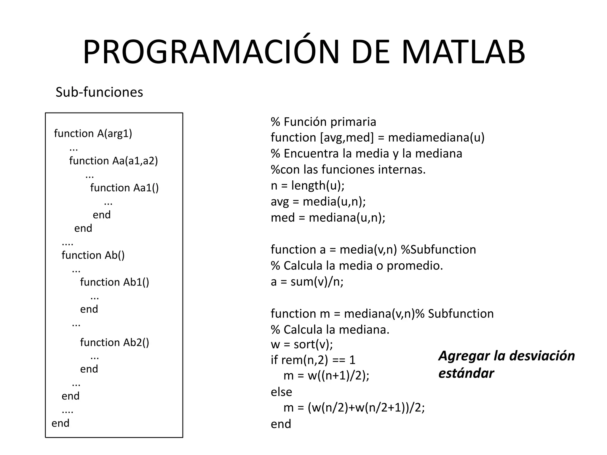 % Función primaria
function [avg,med] = mediamediana(u)
% Encuentra la media y la mediana
%con las funciones internas.
n = length(u);
avg = media(u,n);
med = mediana(u,n);
function a = media(v,n) %Subfunction
% Calcula la media o promedio.
a = sum(v)/n;
function m = mediana(v,n)% Subfunction
% Calcula la mediana.
w = sort(v);
if rem(n,2) == 1
m = w((n+1)/2);
else
m = (w(n/2)+w(n/2+1))/2;
end
Agregar la desviación
estándar
function A(arg1)
...
function Aa(a1,a2)
...
function Aa1()
...
end
end
....
function Ab()
...
function Ab1()
...
end
...
function Ab2()
...
end
...
end
....
end
PROGRAMACIÓN DE MATLAB
Sub-funciones
 