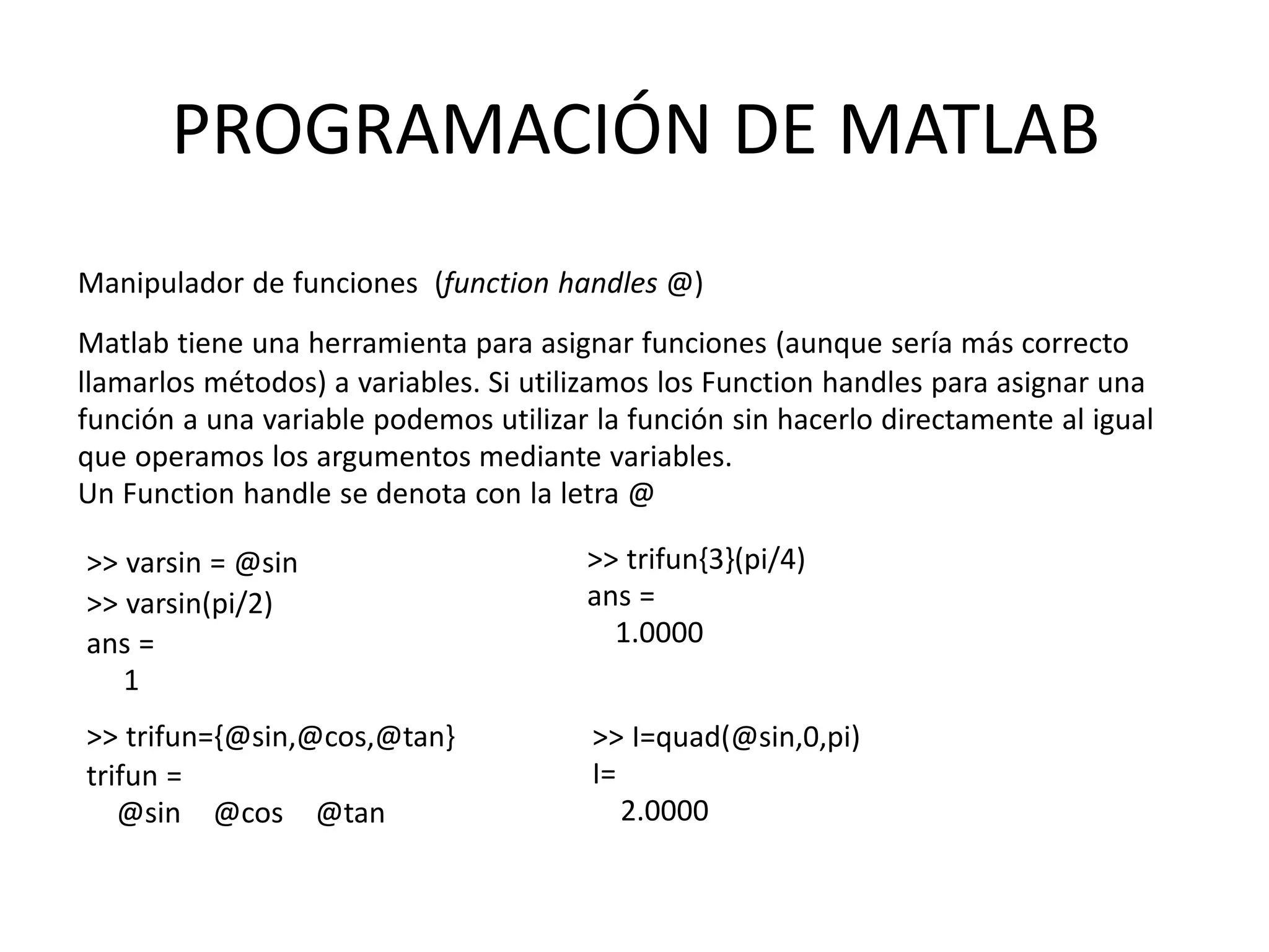 >> varsin = @sin
>> varsin(pi/2)
ans =
1
>> trifun={@sin,@cos,@tan}
trifun =
@sin @cos @tan
>> trifun{3}(pi/4)
ans =
1.0000
>> I=quad(@sin,0,pi)
I=
2.0000
PROGRAMACIÓN DE MATLAB
Manipulador de funciones (function handles @)
Matlab tiene una herramienta para asignar funciones (aunque sería más correcto
llamarlos métodos) a variables. Si utilizamos los Function handles para asignar una
función a una variable podemos utilizar la función sin hacerlo directamente al igual
que operamos los argumentos mediante variables.
Un Function handle se denota con la letra @
 