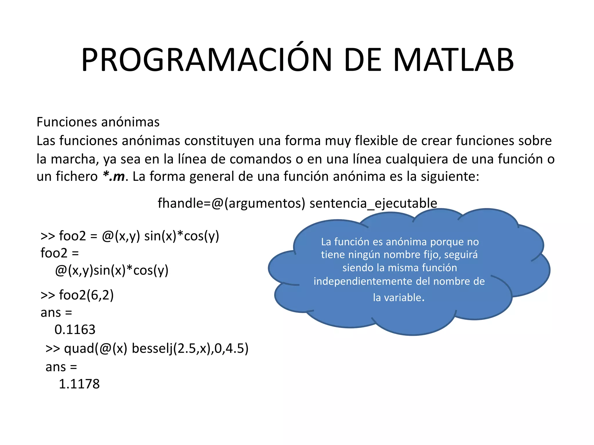>> foo2 = @(x,y) sin(x)*cos(y)
foo2 =
@(x,y)sin(x)*cos(y)
>> foo2(6,2)
ans =
0.1163
>> quad(@(x) besselj(2.5,x),0,4.5)
ans =
1.1178
La función es anónima porque no
tiene ningún nombre fijo, seguirá
siendo la misma función
independientemente del nombre de
la variable.
PROGRAMACIÓN DE MATLAB
Funciones anónimas
Las funciones anónimas constituyen una forma muy flexible de crear funciones sobre
la marcha, ya sea en la línea de comandos o en una línea cualquiera de una función o
un fichero *.m. La forma general de una función anónima es la siguiente:
fhandle=@(argumentos) sentencia_ejecutable
 