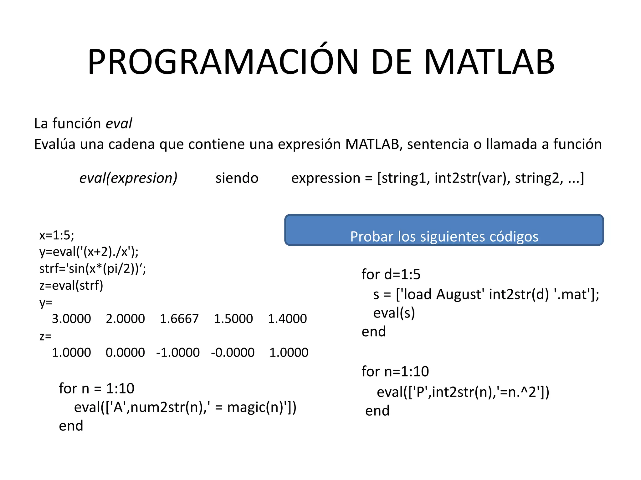 eval(expresion) expression = [string1, int2str(var), string2, ...]siendo
x=1:5;
y=eval('(x+2)./x');
strf='sin(x*(pi/2))‘;
z=eval(strf)
y=
3.0000 2.0000 1.6667 1.5000 1.4000
z=
1.0000 0.0000 -1.0000 -0.0000 1.0000
for n = 1:10
eval(['A',num2str(n),' = magic(n)'])
end
Probar los siguientes códigos
for d=1:5
s = ['load August' int2str(d) '.mat'];
eval(s)
end
for n=1:10
eval(['P',int2str(n),'=n.^2'])
end
PROGRAMACIÓN DE MATLAB
La función eval
Evalúa una cadena que contiene una expresión MATLAB, sentencia o llamada a función
 