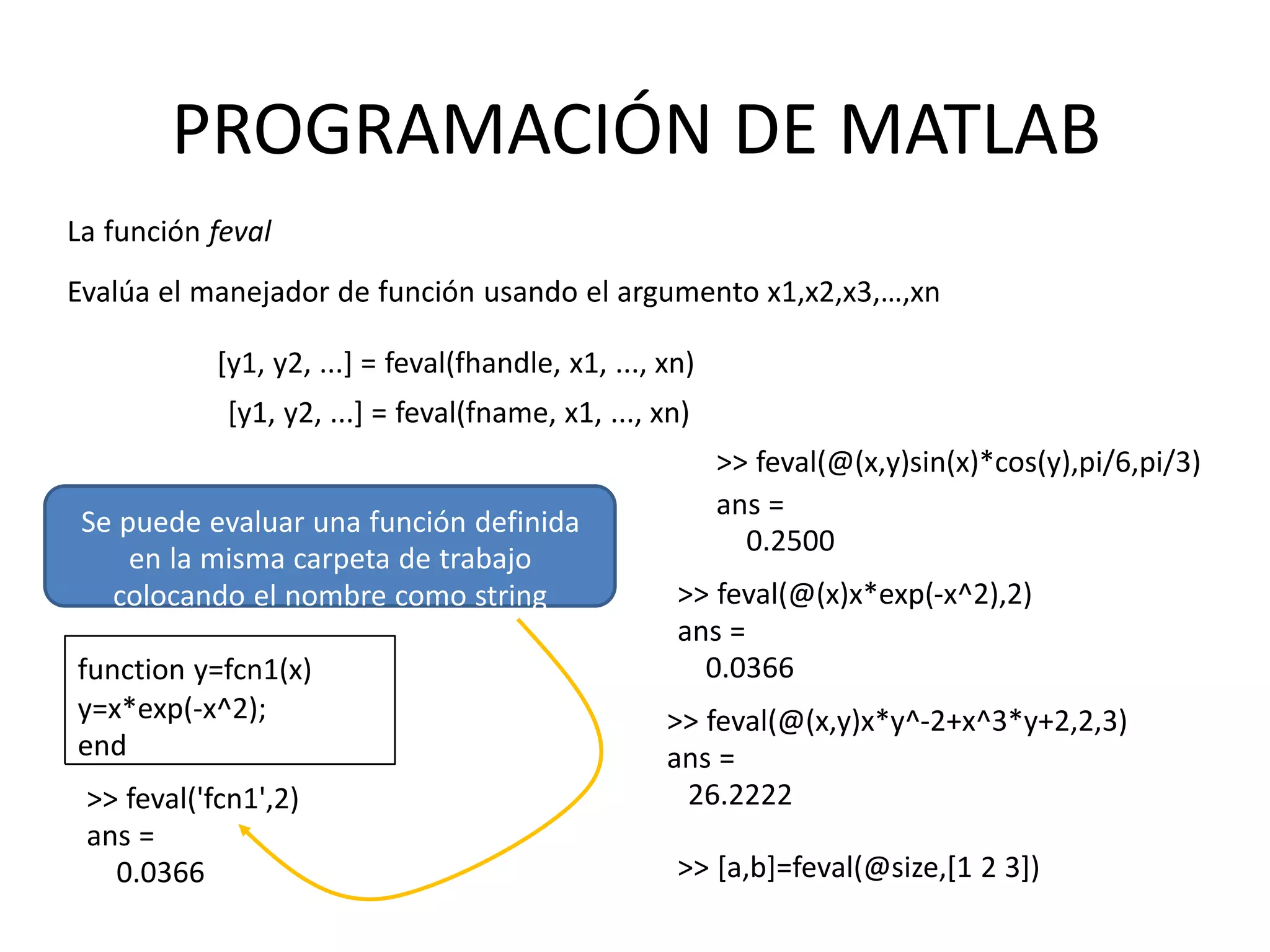 Se puede evaluar una función definida
en la misma carpeta de trabajo
colocando el nombre como string
function y=fcn1(x)
y=x*exp(-x^2);
end
>> feval('fcn1',2)
ans =
0.0366
PROGRAMACIÓN DE MATLAB
La función feval
Evalúa el manejador de función usando el argumento x1,x2,x3,…,xn
[y1, y2, ...] = feval(fhandle, x1, ..., xn)
[y1, y2, ...] = feval(fname, x1, ..., xn)
>> feval(@(x,y)sin(x)*cos(y),pi/6,pi/3)
ans =
0.2500
>> feval(@(x)x*exp(-x^2),2)
ans =
0.0366
>> feval(@(x,y)x*y^-2+x^3*y+2,2,3)
ans =
26.2222
>> [a,b]=feval(@size,[1 2 3])
 