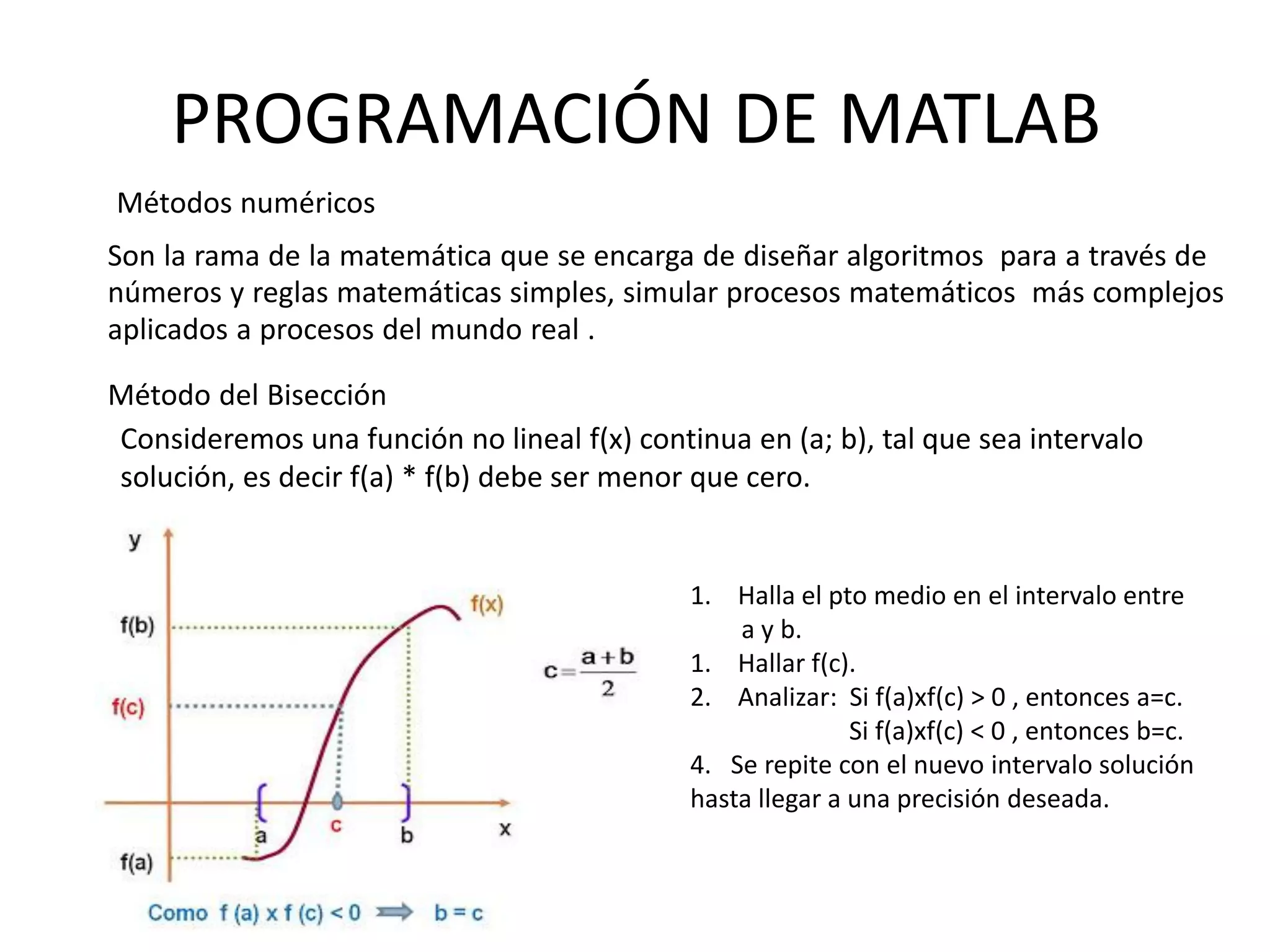PROGRAMACIÓN DE MATLAB
Métodos numéricos
Son la rama de la matemática que se encarga de diseñar algoritmos para a través de
números y reglas matemáticas simples, simular procesos matemáticos más complejos
aplicados a procesos del mundo real .
Método del Bisección
Consideremos una función no lineal f(x) continua en (a; b), tal que sea intervalo
solución, es decir f(a) * f(b) debe ser menor que cero.
1. Halla el pto medio en el intervalo entre
a y b.
1. Hallar f(c).
2. Analizar: Si f(a)xf(c) > 0 , entonces a=c.
Si f(a)xf(c) < 0 , entonces b=c.
4. Se repite con el nuevo intervalo solución
hasta llegar a una precisión deseada.
 