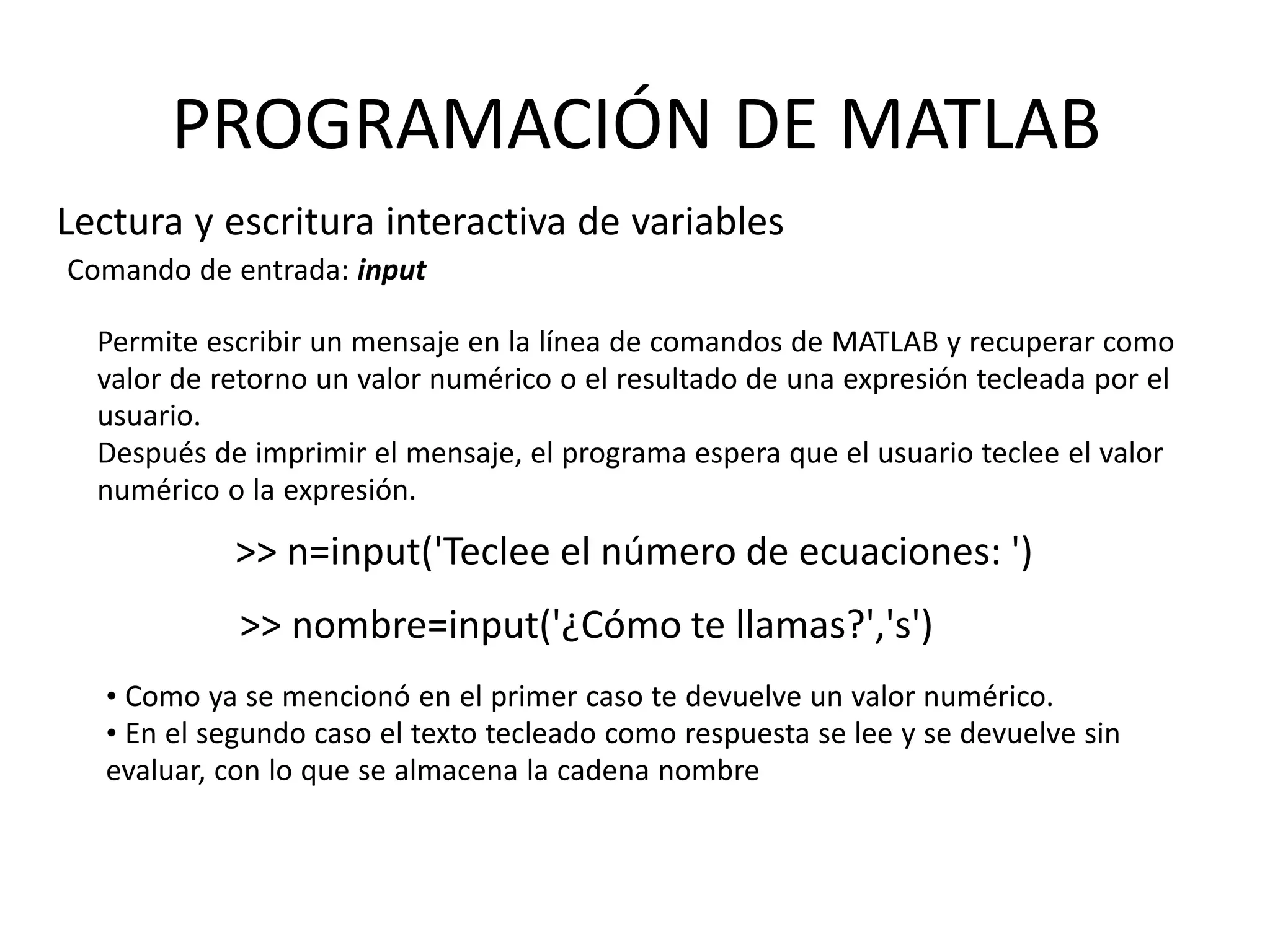 • Como ya se mencionó en el primer caso te devuelve un valor numérico.
• En el segundo caso el texto tecleado como respuesta se lee y se devuelve sin
evaluar, con lo que se almacena la cadena nombre
PROGRAMACIÓN DE MATLAB
Lectura y escritura interactiva de variables
Comando de entrada: input
Permite escribir un mensaje en la línea de comandos de MATLAB y recuperar como
valor de retorno un valor numérico o el resultado de una expresión tecleada por el
usuario.
Después de imprimir el mensaje, el programa espera que el usuario teclee el valor
numérico o la expresión.
>> n=input('Teclee el número de ecuaciones: ')
>> nombre=input('¿Cómo te llamas?','s')
 