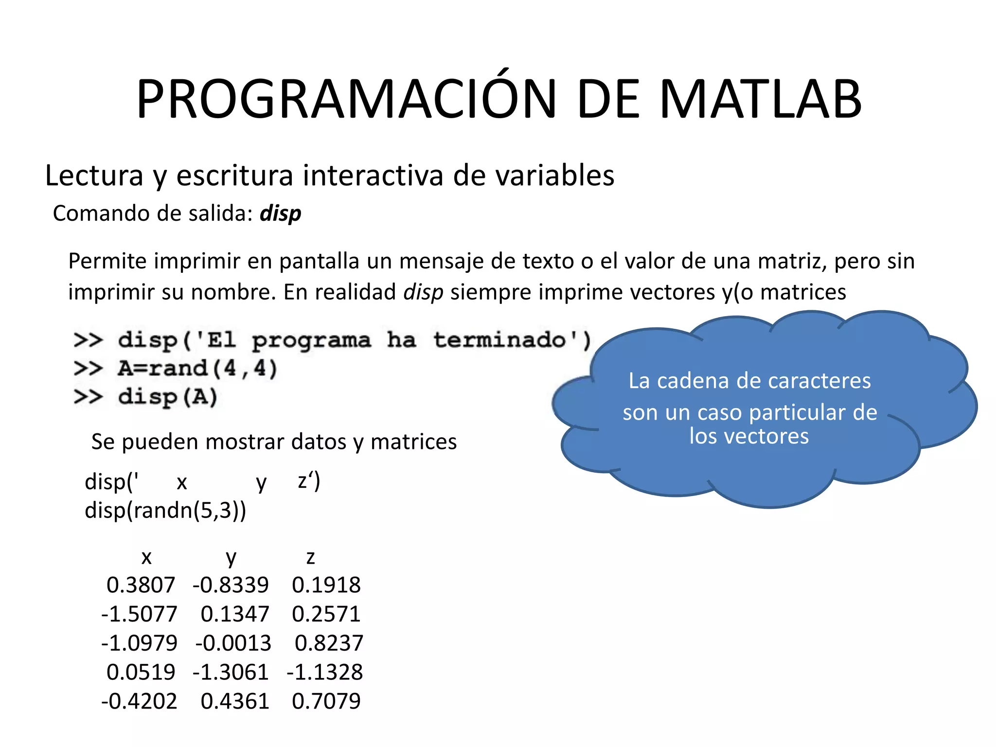 los vectores
PROGRAMACIÓN DE MATLAB
Lectura y escritura interactiva de variables
Comando de salida: disp
Permite imprimir en pantalla un mensaje de texto o el valor de una matriz, pero sin
imprimir su nombre. En realidad disp siempre imprime vectores y(o matrices
La cadena de caracteres
son un caso particular de
z‘)disp(' x y
disp(randn(5,3))
x
0.3807
-1.5077
-1.0979
0.0519
-0.4202
y
-0.8339
0.1347
-0.0013
-1.3061
0.4361
z
0.1918
0.2571
0.8237
-1.1328
0.7079
Se pueden mostrar datos y matrices
 