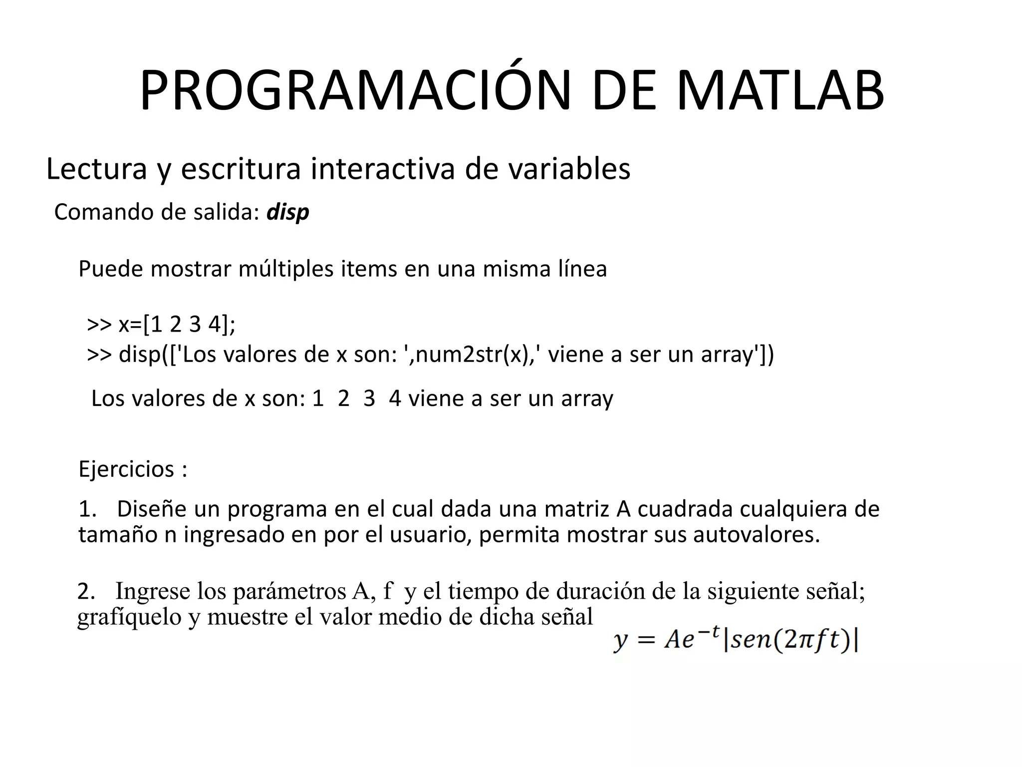 Comando de salida: disp
Ejercicios :
1. Diseñe un programa en el cual dada una matriz A cuadrada cualquiera de
tamaño n ingresado en por el usuario, permita mostrar sus autovalores.
2. Ingrese los parámetros A, f y el tiempo de duración de la siguiente señal;
grafíquelo y muestre el valor medio de dicha señal
Lectura y escritura interactiva de variables
PROGRAMACIÓN DE MATLAB
Puede mostrar múltiples items en una misma línea
>> x=[1 2 3 4];
>> disp(['Los valores de x son: ',num2str(x),' viene a ser un array'])
Los valores de x son: 1 2 3 4 viene a ser un array
 
