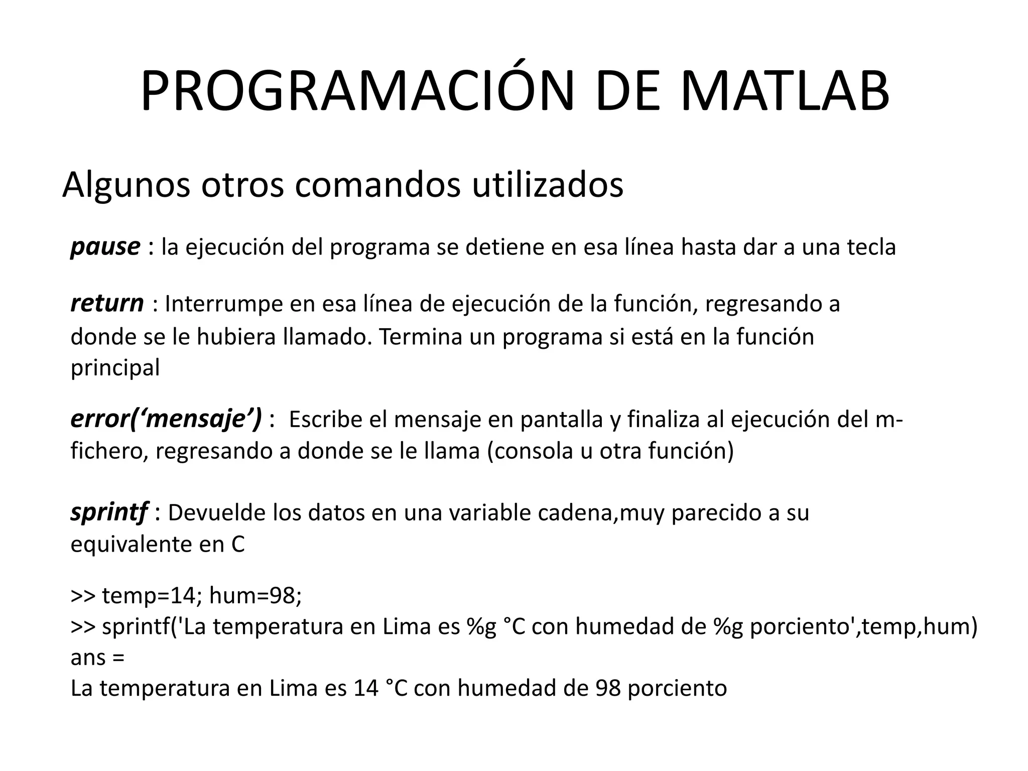 Algunos otros comandos utilizados
pause : la ejecución del programa se detiene en esa línea hasta dar a una tecla
return : Interrumpe en esa línea de ejecución de la función, regresando a
donde se le hubiera llamado. Termina un programa si está en la función
principal
error(‘mensaje’) : Escribe el mensaje en pantalla y finaliza al ejecución del m-
fichero, regresando a donde se le llama (consola u otra función)
PROGRAMACIÓN DE MATLAB
sprintf : Devuelde los datos en una variable cadena,muy parecido a su
equivalente en C
>> temp=14; hum=98;
>> sprintf('La temperatura en Lima es %g °C con humedad de %g porciento',temp,hum)
ans =
La temperatura en Lima es 14 °C con humedad de 98 porciento
 