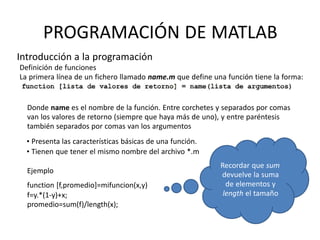 Ejemplo
function [f,promedio]=mifuncion(x,y)
f=y.*(1-y)+x;
promedio=sum(f)/length(x);
Recordar que sum
devuelve la suma
de elementos y
length el tamaño
PROGRAMACIÓN DE MATLAB
Introducción a la programación
Definición de funciones
La primera línea de un fichero llamado name.m que define una función tiene la forma:
Donde name es el nombre de la función. Entre corchetes y separados por comas
van los valores de retorno (siempre que haya más de uno), y entre paréntesis
también separados por comas van los argumentos
• Presenta las características básicas de una función.
• Tienen que tener el mismo nombre del archivo *.m
 