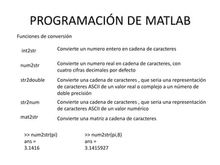 PROGRAMACIÓN DE MATLAB
Funciones de conversión
int2str
num2str
str2double
str2num
mat2str
Convierte un numero entero en cadena de caracteres
Convierte un numero real en cadena de caracteres, con
cuatro cifras decimales por defecto
Convierte una cadena de caracteres , que seria una representación
de caracteres ASCII de un valor real o complejo a un número de
doble precisión
Convierte una cadena de caracteres , que seria una representación
de caracteres ASCII de un valor numérico
Convierte una matriz a cadena de caracteres
>> num2str(pi)
ans =
3.1416
>> num2str(pi,8)
ans =
3.1415927
 