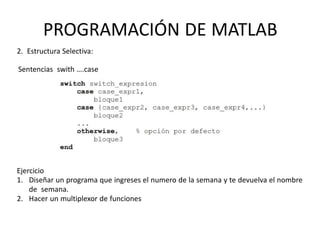 PROGRAMACIÓN DE MATLAB
2. Estructura Selectiva:
Sentencias swith ….case
Ejercicio
1. Diseñar un programa que ingreses el numero de la semana y te devuelva el nombre
de semana.
2. Hacer un multiplexor de funciones
 