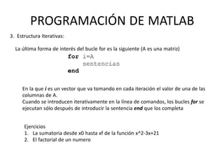 En la que i es un vector que va tomando en cada iteración el valor de una de las
columnas de A.
Cuando se introducen iterativamente en la línea de comandos, los bucles for se
ejecutan sólo después de introducir la sentencia end que los completa
Ejercicios
1. La sumatoria desde x0 hasta xf de la función x^2-3x+21
2. El factorial de un numero
PROGRAMACIÓN DE MATLAB
3. Estructura Iterativas:
La última forma de interés del bucle for es la siguiente (A es una matriz)
 