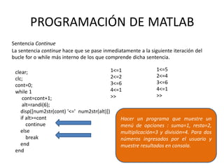 clear;
clc;
cont=0;
while 1
cont=cont+1;
alt=randi(6);
disp([num2str(cont) '<=' num2str(alt)])
if alt>=cont
continue
else
break
end
end
1<=1
2<=2
3<=6
4<=1
>>
1<=5
2<=4
3<=6
4<=1
>>
PROGRAMACIÓN DE MATLAB
Sentencia Continue
La sentencia continue hace que se pase inmediatamente a la siguiente iteración del
bucle for o while más interno de los que comprende dicha sentencia.
Hacer un programa que muestre un
menú de opciones : suma=1, resta=2,
multiplicación=3 y división=4. Para dos
números ingresados por el usuario y
muestre resultados en consola.
 