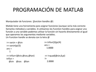 >> varsin = @sin
>> varsin(pi/2)
ans =
1
>> trifun={@sin,@cos,@tan}
trifun =
@sin @cos @tan
>> trifun{3}(pi/4)
ans =
1.0000
>> I=quad(@sin,0,pi)
I=
2.0000
PROGRAMACIÓN DE MATLAB
Manipulador de funciones (function handles @)
Matlab tiene una herramienta para asignar funciones (aunque sería más correcto
llamarlos métodos) a variables. Si utilizamos los Function handles para asignar una
función a una variable podemos utilizar la función sin hacerlo directamente al igual
que operamos los argumentos mediante variables.
Un Function handle se denota con la letra @
 