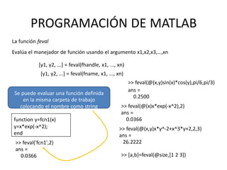 Se puede evaluar una función definida
en la misma carpeta de trabajo
colocando el nombre como string
function y=fcn1(x)
y=x*exp(-x^2);
end
>> feval('fcn1',2)
ans =
0.0366
PROGRAMACIÓN DE MATLAB
La función feval
Evalúa el manejador de función usando el argumento x1,x2,x3,…,xn
[y1, y2, ...] = feval(fhandle, x1, ..., xn)
[y1, y2, ...] = feval(fname, x1, ..., xn)
>> feval(@(x,y)sin(x)*cos(y),pi/6,pi/3)
ans =
0.2500
>> feval(@(x)x*exp(-x^2),2)
ans =
0.0366
>> feval(@(x,y)x*y^-2+x^3*y+2,2,3)
ans =
26.2222
>> [a,b]=feval(@size,[1 2 3])
 
