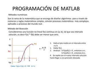 PROGRAMACIÓN DE MATLAB
Métodos numéricos
Son la rama de la matemática que se encarga de diseñar algoritmos para a través de
números y reglas matemáticas simples, simular procesos matemáticos más complejos
aplicados a procesos del mundo real .
Método del Bisección
Consideremos una función no lineal f(x) continua en (a; b), tal que sea intervalo
solución, es decir f(a) * f(b) debe ser menor que cero.
1. Halla el pto medio en el intervalo entre
a y b.
1. Hallar f(c).
2. Analizar: Si f(a)xf(c) > 0 , entonces a=c.
Si f(a)xf(c) < 0 , entonces b=c.
4. Se repite con el nuevo intervalo solución
hasta llegar a una precisión deseada.
 