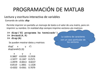 los vectores
PROGRAMACIÓN DE MATLAB
Lectura y escritura interactiva de variables
Comando de salida: disp
Permite imprimir en pantalla un mensaje de texto o el valor de una matriz, pero sin
imprimir su nombre. En realidad disp siempre imprime vectores y(o matrices
La cadena de caracteres
son un caso particular de
z‘)disp(' x y
disp(randn(5,3))
x
0.3807
-1.5077
-1.0979
0.0519
-0.4202
y
-0.8339
0.1347
-0.0013
-1.3061
0.4361
z
0.1918
0.2571
0.8237
-1.1328
0.7079
Se pueden mostrar datos y matrices
 