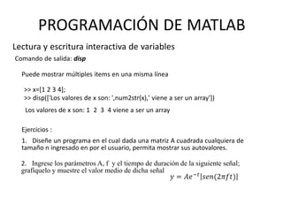 Comando de salida: disp
Ejercicios :
1. Diseñe un programa en el cual dada una matriz A cuadrada cualquiera de
tamaño n ingresado en por el usuario, permita mostrar sus autovalores.
2. Ingrese los parámetros A, f y el tiempo de duración de la siguiente señal;
grafíquelo y muestre el valor medio de dicha señal
Lectura y escritura interactiva de variables
PROGRAMACIÓN DE MATLAB
Puede mostrar múltiples items en una misma línea
>> x=[1 2 3 4];
>> disp(['Los valores de x son: ',num2str(x),' viene a ser un array'])
Los valores de x son: 1 2 3 4 viene a ser un array
 