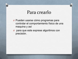 Para crearlo
O Pueden usarse cómo programas para
controlar el comportamiento físico de una
maquina y así
O para que este exprese algoritmos con
precisión.