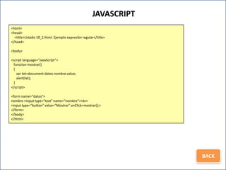 JAVASCRIPT
<html>
<head>
  <title>Listado 10_1.html. Ejemplo expresión regular</title>
</head>

<body>

<script language="JavaScript">
 function mostrar()
 {
   var txt=document.datos.nombre.value;
   alert(txt);
 }
</script>

<form name="datos">
nombre <input type="text" name="nombre"><br>
<input type="button" value="Mostrar" onClick=mostrar();>
</form>
</body>
</html>




                                                                 BACK
 