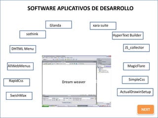 SOFTWARE APLICATIVOS DE DESARROLLO

                     Glanda                  xara suite

           sothink                                        HyperText Builder


 DHTML Menu                                                      JS_collector



AllWebMenus                                                       MagicFlare


RapidCss                                                           SimpleCss
                              Dream weaver

                                                              ActualDrawinSetup
 SwishMax


                                                                              NEXT
 