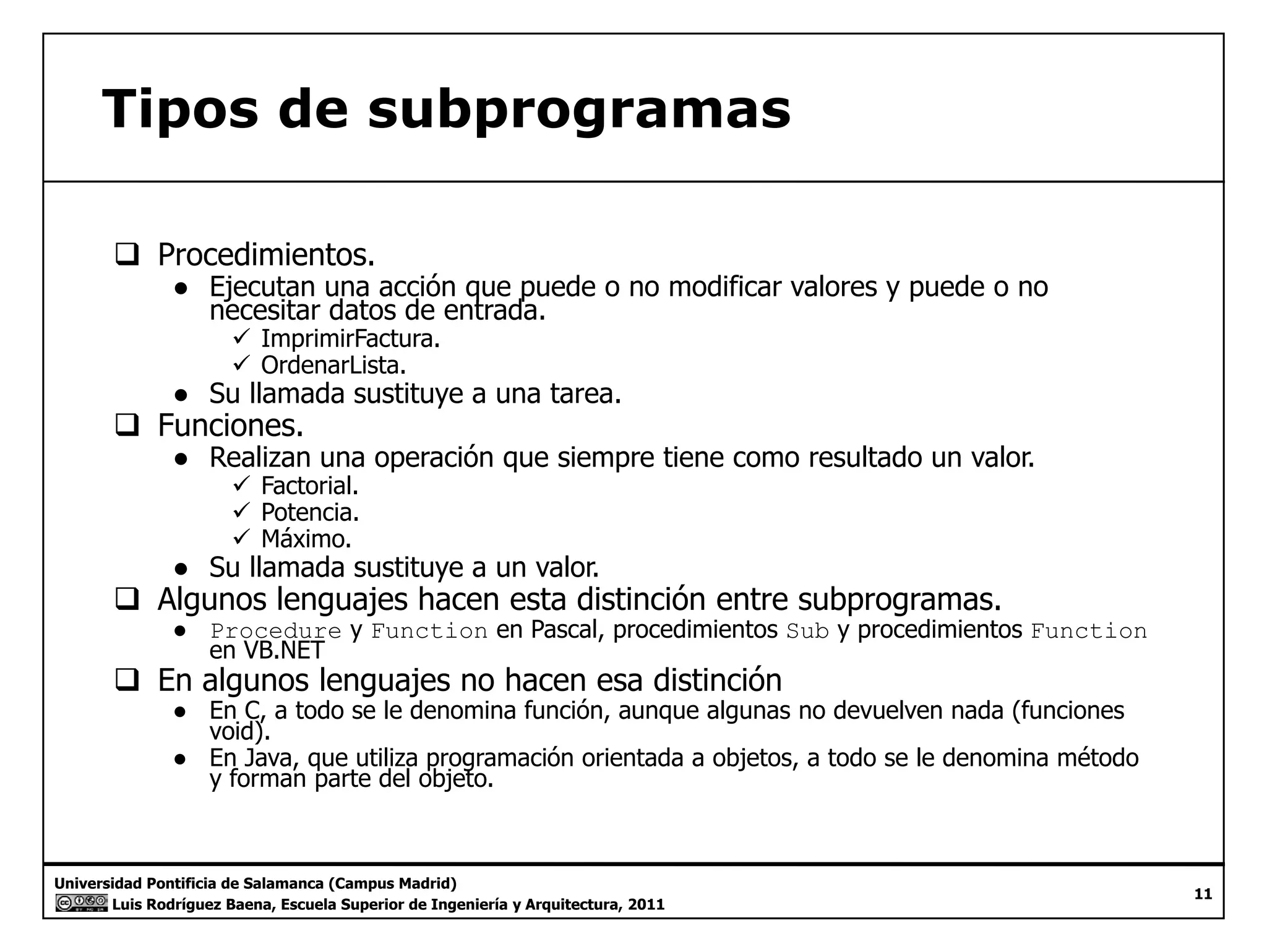 Tipos de subprogramas 
‰ Procedimientos. 
● Ejecutan una acción que puede o no modificar valores y puede o no 
necesitar datos de entrada. 
9 ImprimirFactura. 
9 OrdenarLista. 
● Su llamada sustituye a una tarea. 
‰ Funciones. 
● Realizan una operación que siempre tiene como resultado un valor. 
9 Factorial. 
9 Potencia. 
99 Máximo. 
● Su llamada sustituye a un valor. 
‰ Algunos lenguajes hacen esta distinción entre subprogramas. 
● Procedure y Function en Pascal, procedimientos Sub y procedimientos Function 
en VB.NET 
‰ En algunos lenguajes no hacen esa distinción 
● En C, a todo se le denomina función, aunque algunas no devuelven nada (funciones 
void). 
● En Java, que utiliza programación orientada a objetos, a todo se le denomina método 
y forman parte del objeto. 
Universidad Pontificia de Salamanca (Campus Madrid) 
Luis Rodríguez Baena, Escuela Superior de Ingeniería y Arquitectura, 2011 
11 
 