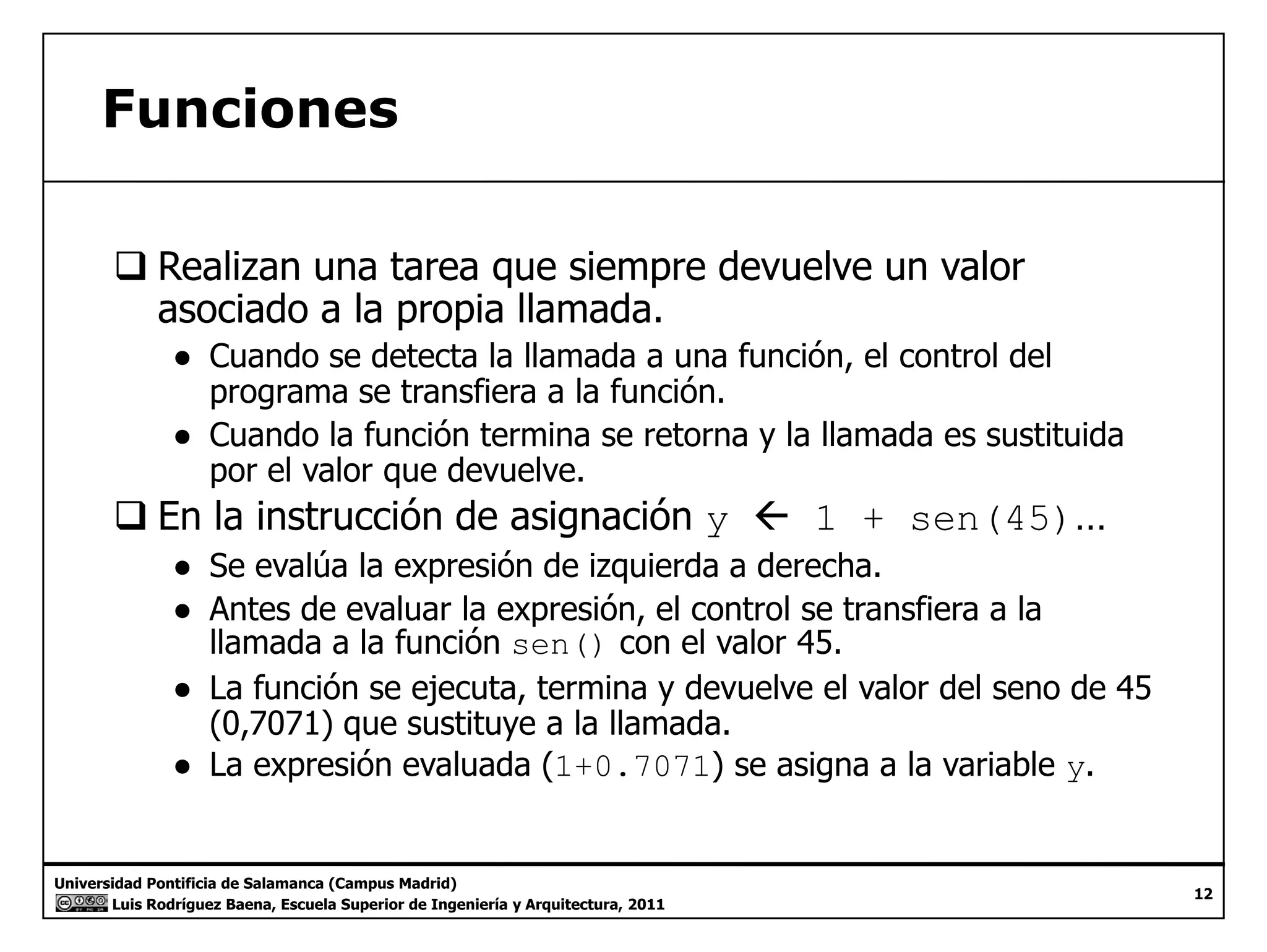 Funciones 
‰ Realizan una tarea que siempre devuelve un valor 
asociado a la propia llamada. 
● Cuando se detecta la llamada a una función, el control del 
programa se transfiera a la función. 
● Cuando la función termina se retorna y la llamada es sustituida 
por el valor que devuelve. 
‰ En la instrucción de asignación y Å 1 + sen(45)… 
● Se evalúa la expresión de izquierda a derecha. 
● Antes de evaluar la expresión, el control se transfiera a la 
llamada a la función sen() con el valor 45. 
● La función se ejecuta, termina y devuelve el valor del seno de 45 
(0,7071) que sustituye a la llamada. 
● La expresión evaluada (1+0.7071) se asigna a la variable y. 
Universidad Pontificia de Salamanca (Campus Madrid) 
Luis Rodríguez Baena, Escuela Superior de Ingeniería y Arquitectura, 2011 
12 
 