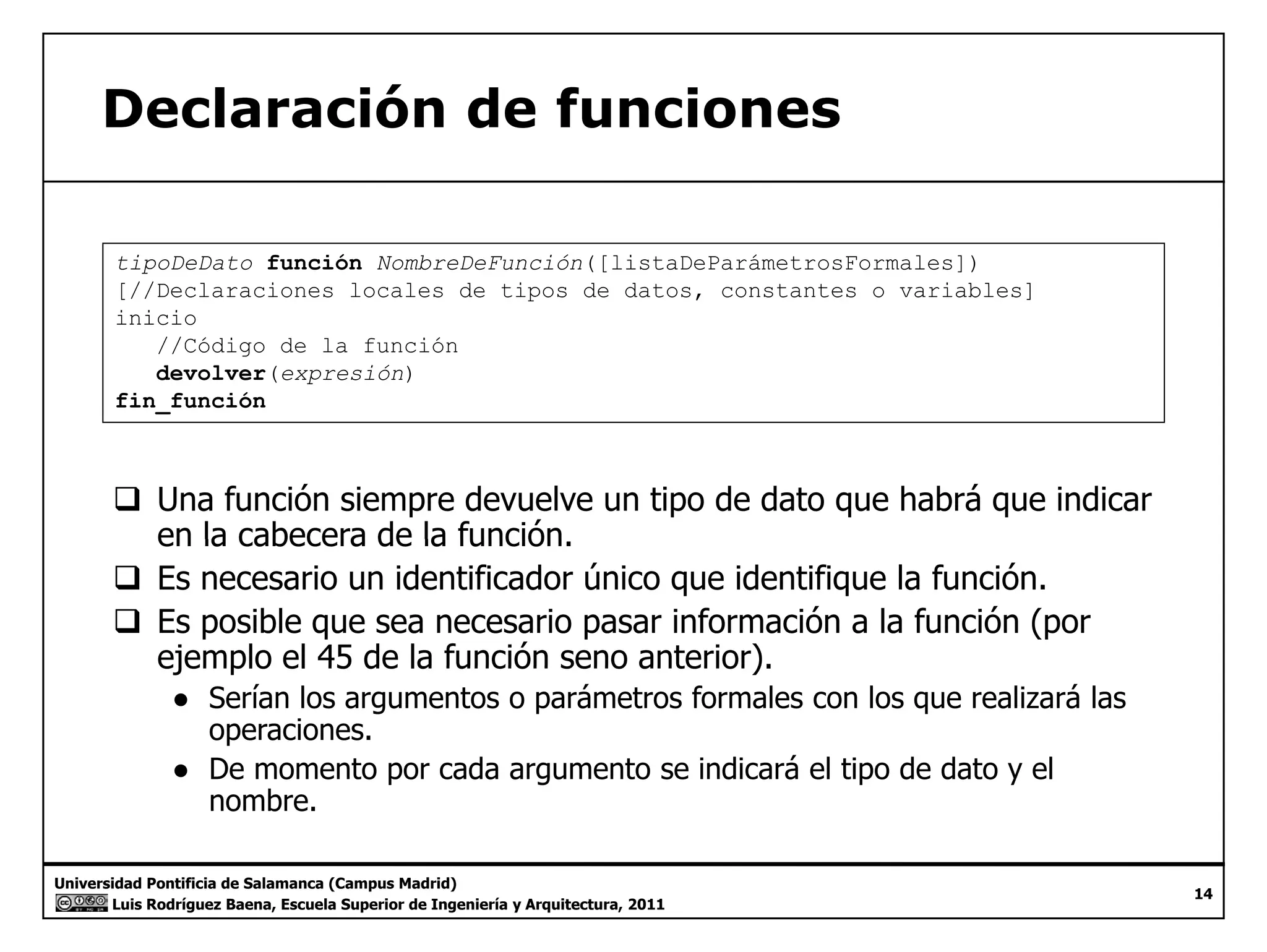 Declaración de funciones 
tipoDeDato función NombreDeFunción([listaDeParámetrosFormales]) 
[//Declaraciones locales de tipos de datos, constantes o variables] 
inicio 
//Código de la función 
devolver(expresión) 
fin_función 
‰ Una función siempre devuelve un tipo de dato que habrá que indicar 
la función 
_ 
en cabecera de la función. 
‰ Es necesario un identificador único que identifique la función. 
‰ Es posible que sea necesario pasar información a la función (por 
ejemplo el 45 de la función seno anterior). 
● Serían los argumentos o parámetros formales con los que realizará las 
operaciones. 
● De momento por cada argumento se indicará el tipo de dato y el 
b 
Universidad Pontificia de Salamanca (Campus Madrid) 
Luis Rodríguez Baena, Escuela Superior de Ingeniería y Arquitectura, 2011 
14 
nombre. 
 