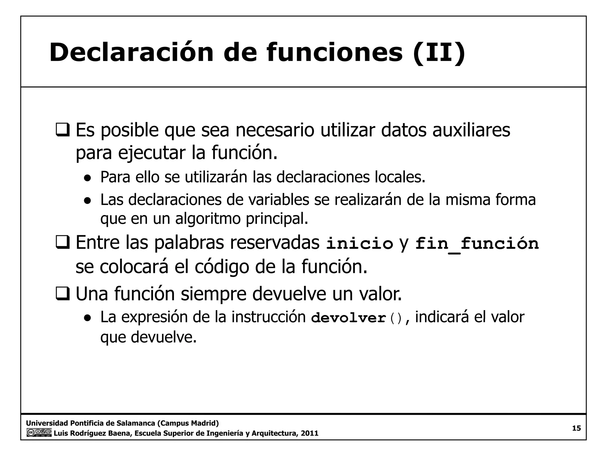Declaración de funciones (II) 
‰ Es posible que sea necesario utilizar datos auxiliares 
para ejecutar la función. 
● Para ello se utilizarán las declaraciones locales. 
● Las declaraciones de variables se realizarán de la misma forma 
que en un algoritmo principal. 
‰ Entre las palabras reservadas inicio y fin_función 
se colocará el código de la función. 
‰ Una función siempre devuelve un valor. 
● La expresión de la instrucción devolver(), indicará el valor 
que devuelve. 
Universidad Pontificia de Salamanca (Campus Madrid) 
Luis Rodríguez Baena, Escuela Superior de Ingeniería y Arquitectura, 2011 
15 
 
