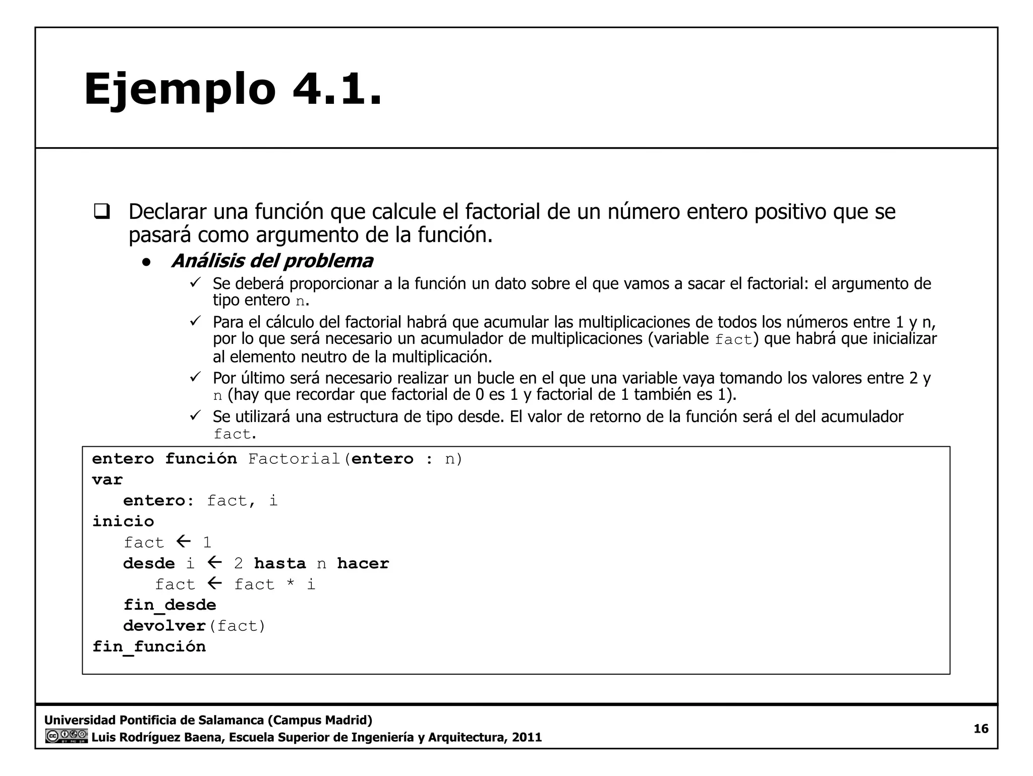 Ejemplo 4.1. 
‰ Declarar una función que calcule el factorial de un número entero positivo que se 
pasará como argumento de la función. 
● Análisis del problema 
9 Se deberá proporcionar a la función un dato sobre el que vamos a sacar el factorial: el argumento de 
tipo entero n. 
9 Para el cálculo del factorial habrá que acumular las multiplicaciones de todos los números entre 1 y n, 
por lo que será necesario un acumulador de multiplicaciones (variable fact) que habrá que inicializar 
al elemento neutro de la multiplicación. 
9 Por último será necesario realizar un bucle en el que una variable vaya tomando los valores entre 2 y 
n (hay que recordar que factorial de 0 es 1 y factorial de 1 también es 1). 
9 Se utilizará una estructura de tipo desde. El valor de retorno de la función será el del acumulador 
fact. 
entero función Factorial(entero : n) 
var 
entero: fact, i 
inicio 
fact ÅÅ 1 
desde i Å 2 hasta n hacer 
fact Å fact * i 
fin_desde 
devolver(fact) 
fin Universidad Pontificia de Salamanca (Campus Madrid) 
Luis Rodríguez Baena, Escuela Superior de Ingeniería y Arquitectura, 2011 
16 
fin_función 
 