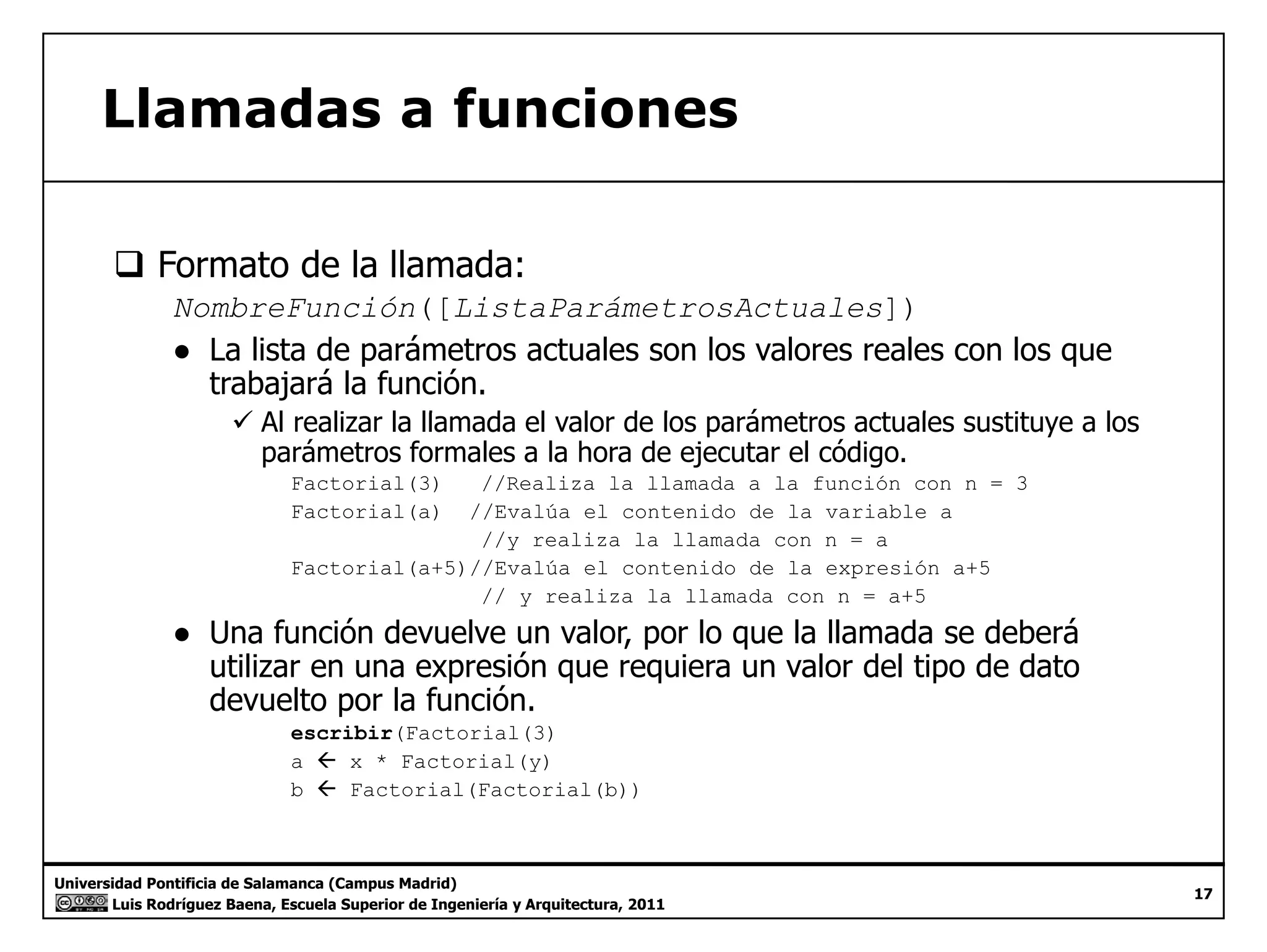 Llamadas a funciones 
‰ Formato de la llamada: 
NombreFunción([ListaParámetrosActuales]) 
● La lista de parámetros actuales son los valores reales con los que 
trabajará la función. 
99 Al realizar la llamada el valor de los parámetros actuales sustituye a los 
parámetros formales a la hora de ejecutar el código. 
Factorial(3) //Realiza la llamada a la función con n = 3 
Factorial(a) //Evalúa el contenido de la variable a 
//y realiza la llamada con n = a 
Factorial(a+5)//Evalúa el contenido de la expresión a+5 
// y realiza la llamada con n = a+5 
● Una función devuelve un valor, por lo que la llamada se deberá 
utilizar en una expresión que requiera un valor del tipo de dato 
devuelto por la función. 
escribir(Factorial(3) 
a Å x * Factorial(y) 
b Å Factorial(Factorial(b)) 
Universidad Pontificia de Salamanca (Campus Madrid) 
Luis Rodríguez Baena, Escuela Superior de Ingeniería y Arquitectura, 2011 
17 
 