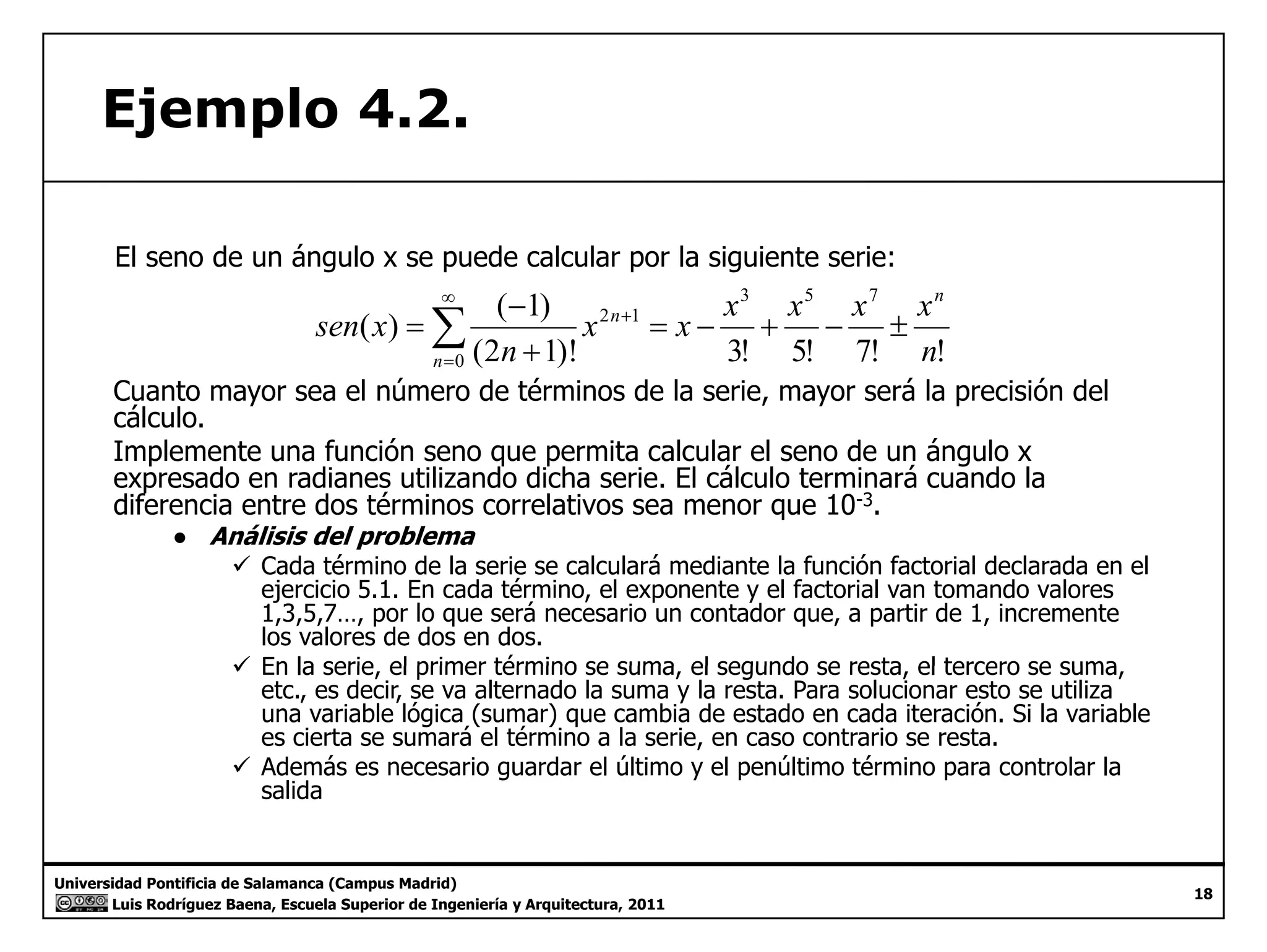 Ejemplo 4.2. 
El seno de un ángulo x se puede calcular por la siguiente serie: 
( ) ( 1) 
3 5 7 
x 2 n 1 
= x − x + x − x ± 
x 
n 
n 
− 
n 
+ 
(2 1)! 3! 5! 7! ! 
=Σ∞ 
0 
sen x 
n 
+ 
= 
Cuanto mayor sea el número de términos de la serie, mayor será la precisión del 
cálculo 
cálculo. 
Implemente una función seno que permita calcular el seno de un ángulo x 
expresado en radianes utilizando dicha serie. El cálculo terminará cuando la 
diferencia entre dos términos correlativos sea menor que 10-3. 
● Análisis del problema 
9 Cada término de la serie se calculará mediante la función factorial declarada en el 
ejercicio 5.1. En cada término, el exponente y el factorial van tomando valores 
1,3,5,7…, por lo que será necesario un contador que, a partir de 1, incremente 
los valores de dos en dos. 
99 En la serie, el primer término se suma, el segundo se resta, el tercero se suma, 
etc., es decir, se va alternado la suma y la resta. Para solucionar esto se utiliza 
una variable lógica (sumar) que cambia de estado en cada iteración. Si la variable 
es cierta se sumará el término a la serie, en caso contrario se resta. 
9 Además es necesario guardar el último y el penúltimo término para controlar la 
salida 
Universidad Pontificia de Salamanca (Campus Madrid) 
Luis Rodríguez Baena, Escuela Superior de Ingeniería y Arquitectura, 2011 
18 
 