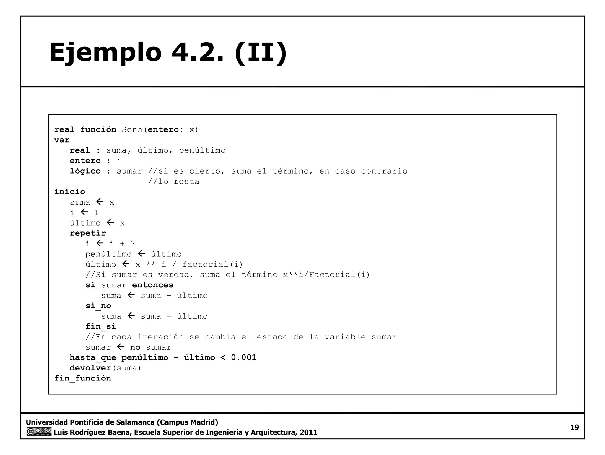 Ejemplo 4.2. (II) 
real función Seno(entero: x) 
var 
real : suma, último, penúltimo 
entero : i 
lógico : sumar //si es cierto, suma el término, en caso contrario 
//lo resta 
inicio 
suma Å x 
i Å 1 
último Å x 
repetir 
i Å i + 2 
penúltimo Å último 
último Å x ** i / factorial(i) 
//Si sumar es verdad, suma el término x**i/Factorial(i) 
si sumar entonces 
suma Å suma + último 
si_no 
suma ÅÅ suma - último 
fin_si 
//En cada iteración se cambia el estado de la variable sumar 
sumar Å no sumar 
hasta_que penúltimo – último < 0.001 
devolver(suma) 
fin Universidad Pontificia de Salamanca (Campus Madrid) 
Luis Rodríguez Baena, Escuela Superior de Ingeniería y Arquitectura, 2011 
19 
fin_función 
 