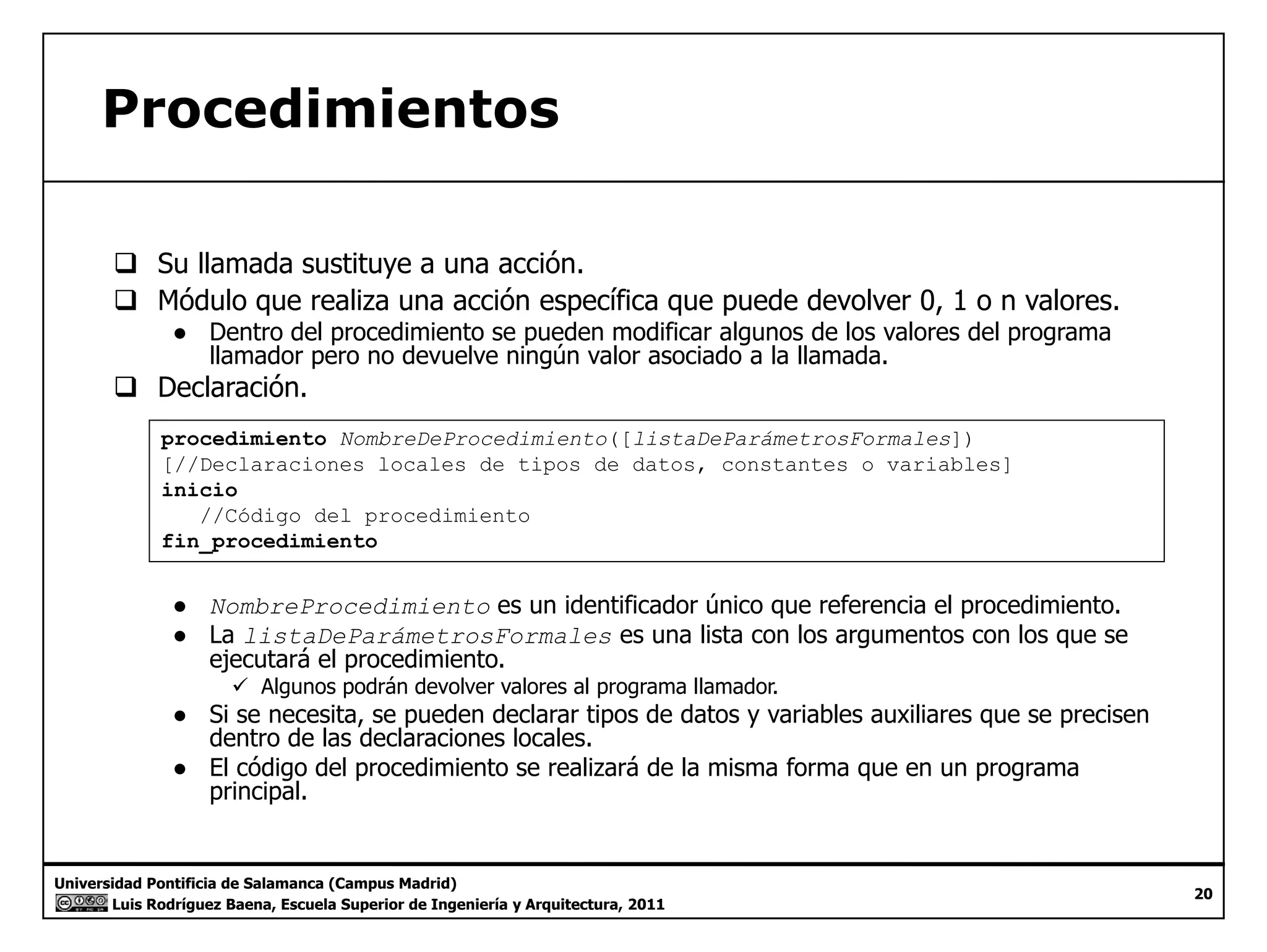 Procedimientos 
‰ Su llamada sustituye a una acción. 
‰ Módulo que realiza una acción específica que puede devolver 0, 1 o n valores. 
● Dentro del procedimiento se pueden modificar algunos de los valores del programa 
llamador pero no devuelve ningún valor asociado a la llamada. 
‰ Declaración. 
procedimiento NombreDeProcedimiento([listaDeParámetrosFormales]) 
[//Declaraciones locales de tipos de datos, constantes o variables] 
inicio 
//Código del procedimiento 
fin fin_procedimiento 
● NombreProcedimiento es un identificador único que referencia el procedimiento. 
● La listaDeParámetrosFormales es una lista con los argumentos con los que se 
ejecutará el procedimiento. 
9 Algunos podrán devolver valores al programa llamador. 
● Si se necesita, se pueden declarar tipos de datos y variables auxiliares que se precisen 
dentro de las declaraciones locales. 
● El código del procedimiento se realizará de la misma forma que en un programa 
principal 
Universidad Pontificia de Salamanca (Campus Madrid) 
Luis Rodríguez Baena, Escuela Superior de Ingeniería y Arquitectura, 2011 
20 
principal. 
 