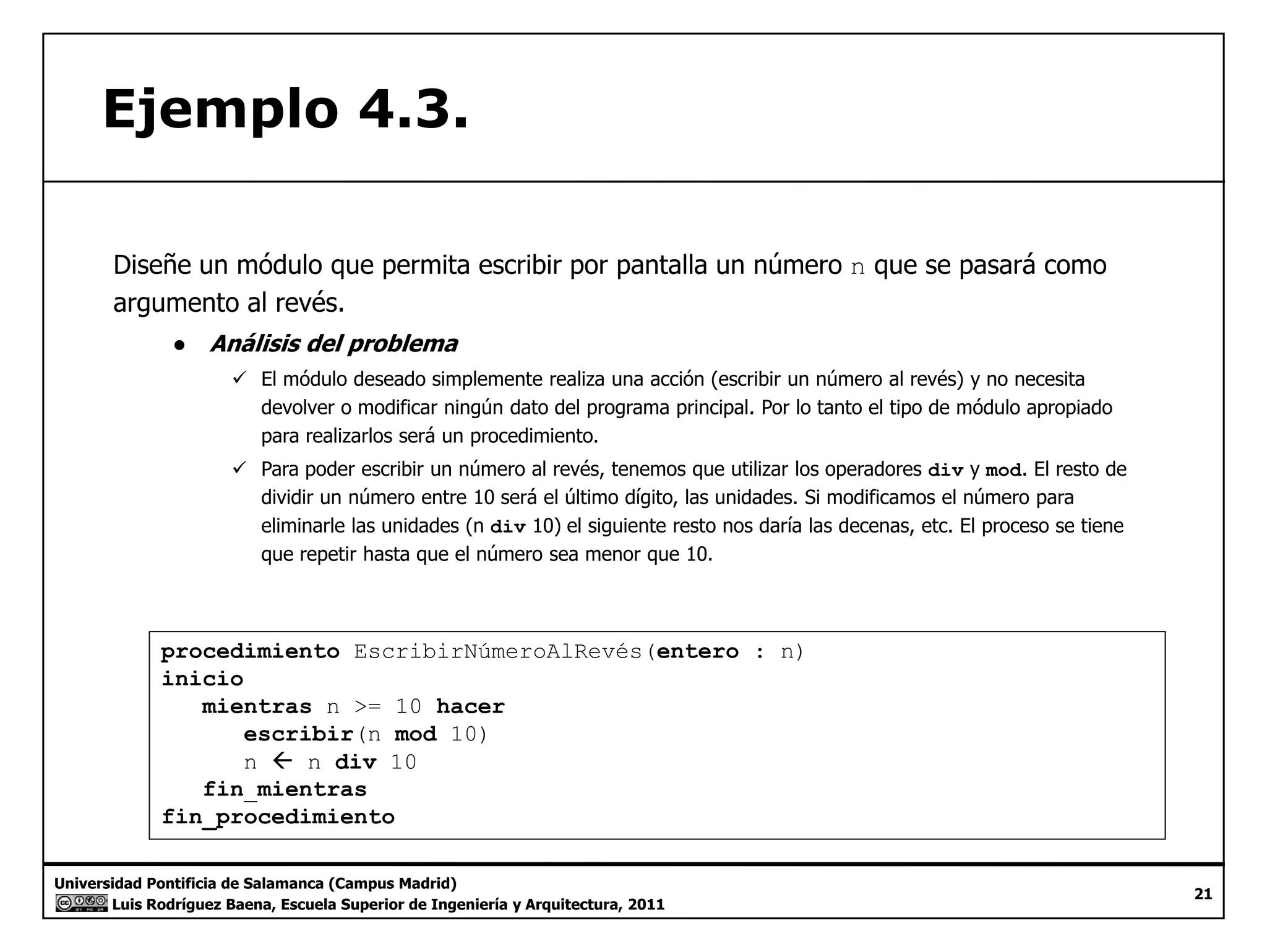 Ejemplo 4.3. 
Diseñe un módulo que permita escribir por pantalla un número n que se pasará como 
argumento al revés. 
● Análisis del problema 
9 El módulo deseado simplemente realiza una acción (escribir un número al revés) y no necesita 
modificar ningún dato del programa devolver o principal. Por lo tanto el tipo de módulo apropiado 
para realizarlos será un procedimiento. 
9 Para poder escribir un número al revés, tenemos que utilizar los operadores div y mod. El resto de 
dividir un número entre 10 será el último dígito, las unidades. Si modificamos el número para 
eliminarle las unidades (n div 10) el siguiente resto nos daría las decenas, etc. El proceso se tiene 
que repetir hasta que el número sea menor que 10. 
procedimiento EscribirNúmeroAlRevés(entero : n) 
inicio 
mientras n >= 10 hacer 
escribir(n mod 10) 
n Å n div 10 
fin mientras 
Universidad Pontificia de Salamanca (Campus Madrid) 
Luis Rodríguez Baena, Escuela Superior de Ingeniería y Arquitectura, 2011 
21 
fin_fin_procedimiento 
 