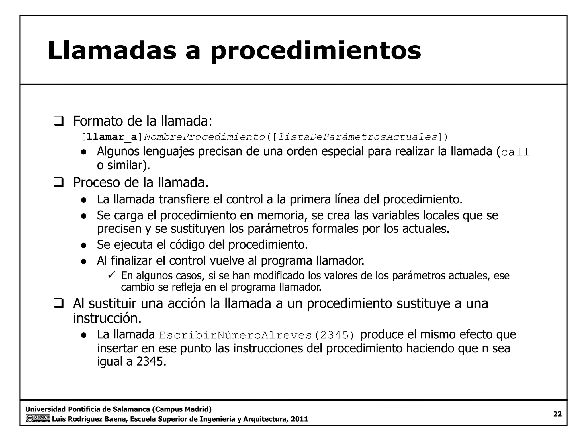 Llamadas a procedimientos 
‰ Formato de la llamada: 
[llamar_a]NombreProcedimiento([listaDeParámetrosActuales]) 
● Algunos lenguajes precisan de una orden especial para realizar la llamada (call 
o similar). 
‰ Proceso de la llamada. 
● La llamada transfiere el control a la primera línea del procedimiento. 
● Se carga el procedimiento en memoria, se crea las variables locales que se 
precisen y se sustituyen los parámetros formales por los actuales. 
● Se ejecuta el código del procedimiento. 
● Al finalizar el control vuelve al programa llamador. 
9 En algunos casos, si se han modificado los valores de los parámetros actuales, ese 
cambio se refleja en el programa llamador. 
‰ Al sustituir una acción la llamada a un procedimiento sustituye a una 
instrucción. 
● La llamada EscribirNúmeroAlreves(2345) produce el mismo efecto que 
insertar en ese punto las instrucciones del procedimiento haciendo que n sea 
igual a 2345. 
Universidad Pontificia de Salamanca (Campus Madrid) 
Luis Rodríguez Baena, Escuela Superior de Ingeniería y Arquitectura, 2011 
22 
g 
 
