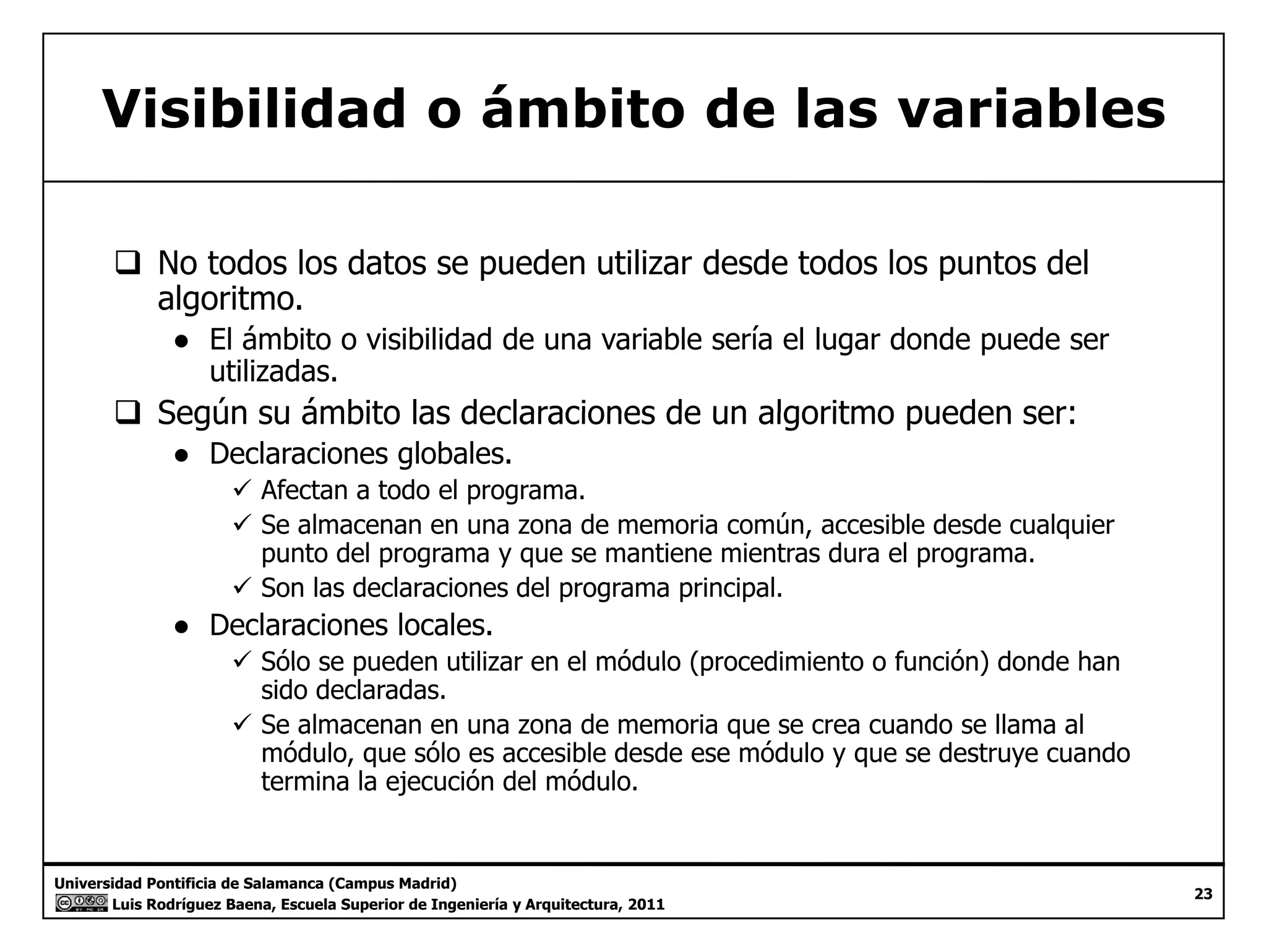 Visibilidad o ámbito de las variables 
‰ No todos los datos se pueden utilizar desde todos los puntos del 
algoritmo. 
● El ámbito o visibilidad de una variable sería el lugar donde puede ser 
utilizadas. 
‰‰ Según su ámbito las declaraciones de un algoritmo pueden ser: 
● Declaraciones globales. 
9 Afectan a todo el programa. 
9 Se almacenan en una zona de memoria común, accesible desde cualquier 
punto del programa y que se mantiene mientras dura el programa. 
9 Son las declaraciones del programa principal. 
● Declaraciones locales. 
99 Sólo se pueden utilizar en el módulo (procedimiento o función) donde han 
sido declaradas. 
9 Se almacenan en una zona de memoria que se crea cuando se llama al 
módulo, que sólo es accesible desde ese módulo y que se destruye cuando 
termina la ejecución del módulo. 
Universidad Pontificia de Salamanca (Campus Madrid) 
Luis Rodríguez Baena, Escuela Superior de Ingeniería y Arquitectura, 2011 
23 
j 
 