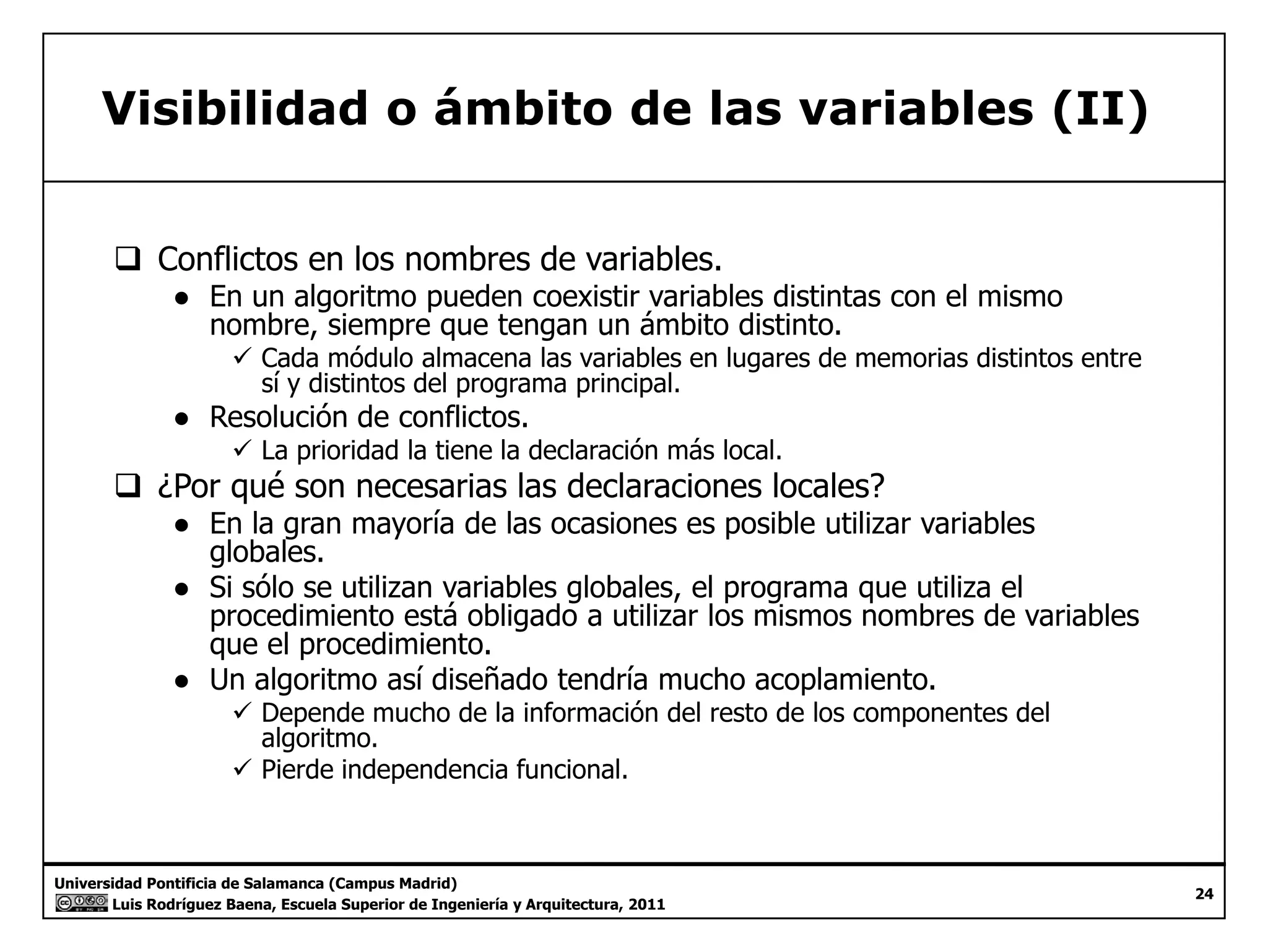 Visibilidad o ámbito de las variables (II) 
‰ Conflictos en los nombres de variables. 
● En un algoritmo pueden coexistir variables distintas con el mismo 
nombre, siempre que tengan un ámbito distinto. 
9 Cada módulo almacena las variables en lugares de memorias distintos entre 
sí y distintos del programa principal. 
● Resolución de conflictos. 
9 La prioridad la tiene la declaración más local. 
‰ ¿Por qué son necesarias las declaraciones locales? 
● En la gran mayoría de las ocasiones es posible utilizar variables 
globales. 
● Si sólo se utilizan variables globales, el programa que utiliza el 
procedimiento está obligado a utilizar los mismos nombres de variables 
que el procedimiento. 
● Un algoritmo así diseñado tendría mucho acoplamiento. 
9 Depende mucho de la información del resto de los componentes del 
algoritmo. 
9 Pierde independencia funcional. 
Universidad Pontificia de Salamanca (Campus Madrid) 
Luis Rodríguez Baena, Escuela Superior de Ingeniería y Arquitectura, 2011 
24 
 
