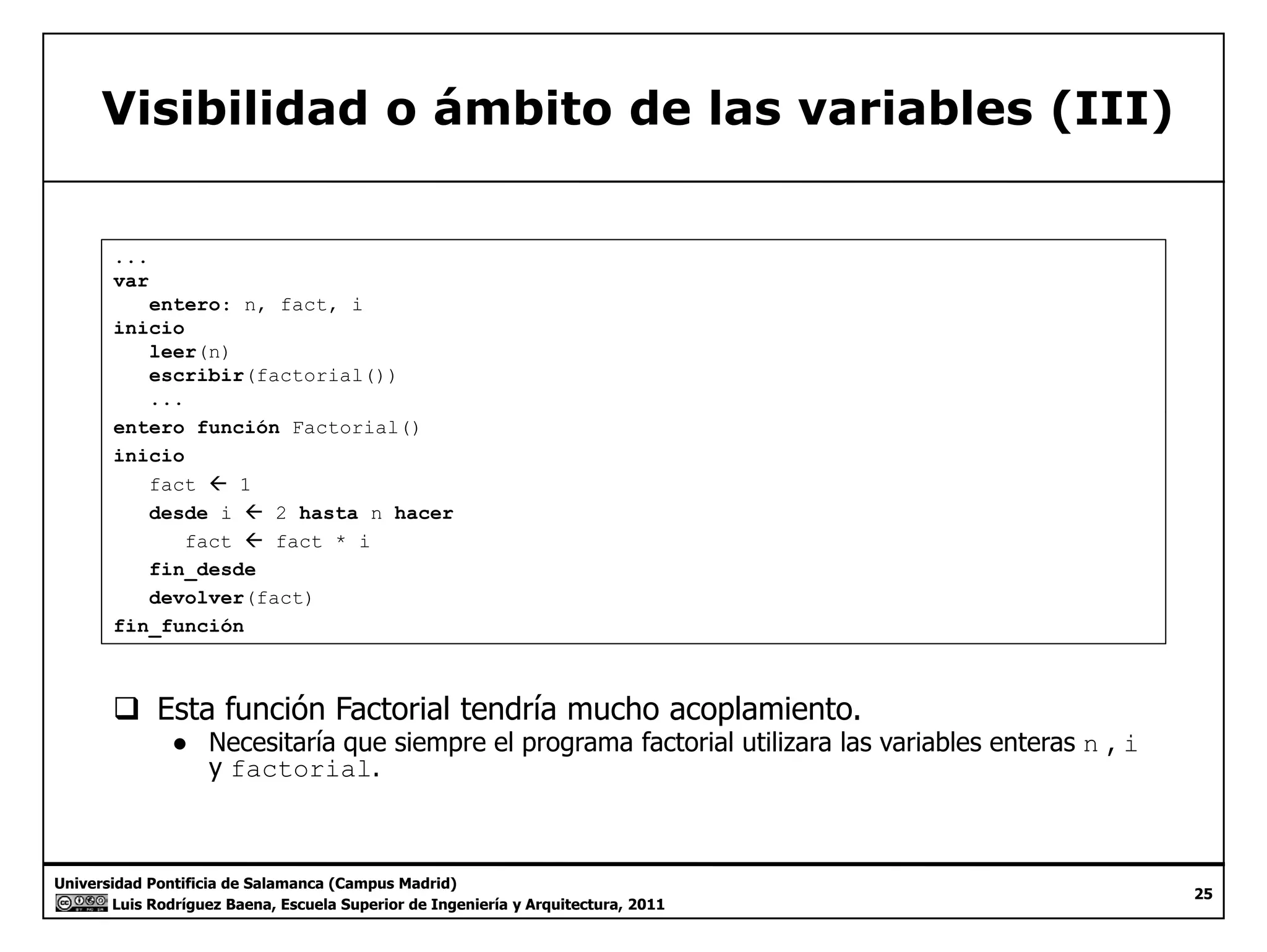 Visibilidad o ámbito de las variables (III) 
... 
var 
entero: n, fact, i 
inicio 
leer(n) 
escribir(factorial()) 
... 
entero función Factorial() 
inicio 
fact Å 1 
desde i Å 2 hasta n hacer 
fact ÅÅ fact * i 
fin_desde 
devolver(fact) 
fin_función 
‰ Esta función Factorial tendría mucho acoplamiento. 
● Necesitaría que siempre el programa factorial utilizara las variables enteras n , i 
y factorial. 
Universidad Pontificia de Salamanca (Campus Madrid) 
Luis Rodríguez Baena, Escuela Superior de Ingeniería y Arquitectura, 2011 
25 
 