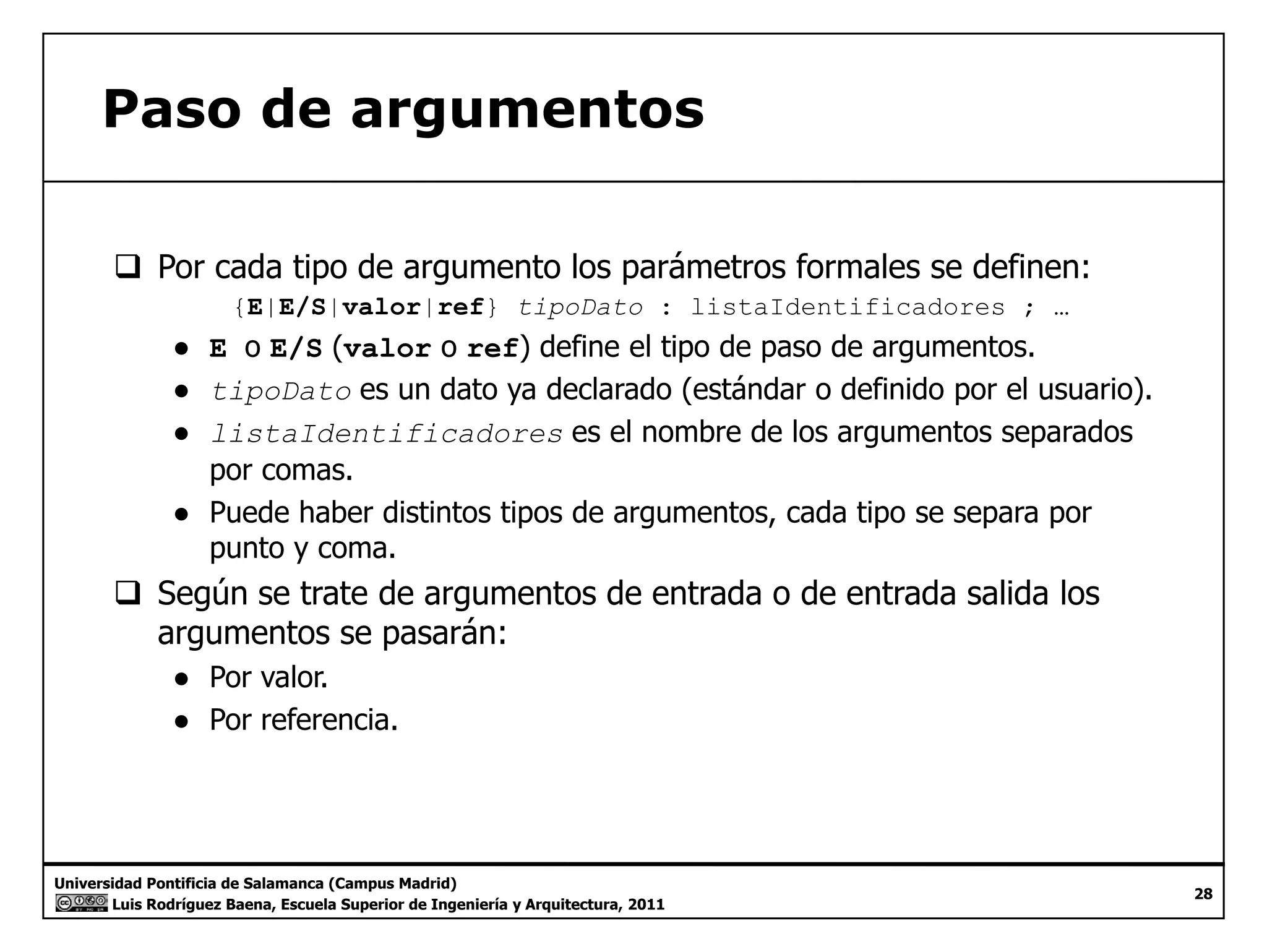 Paso de argumentos 
‰ Por cada tipo de argumento los parámetros formales se definen: 
{E|E/S|valor|ref} tipoDato : listaIdentificadores ; … 
● E o E/S (valor o ref) define el tipo de paso de argumentos. 
● tipoDato es un dato ya declarado (estándar o definido por el usuario). 
● listaIdentificadores es el nombre de los argumentos separados 
por comas. 
● Puede haber distintos tipos de argumentos, cada tipo se separa por 
punto y coma. 
‰ Según se trate de argumentos de entrada o de entrada salida los 
argumentos se pasarán: 
● Por valor. 
● Por referencia. 
Universidad Pontificia de Salamanca (Campus Madrid) 
Luis Rodríguez Baena, Escuela Superior de Ingeniería y Arquitectura, 2011 
28 
 