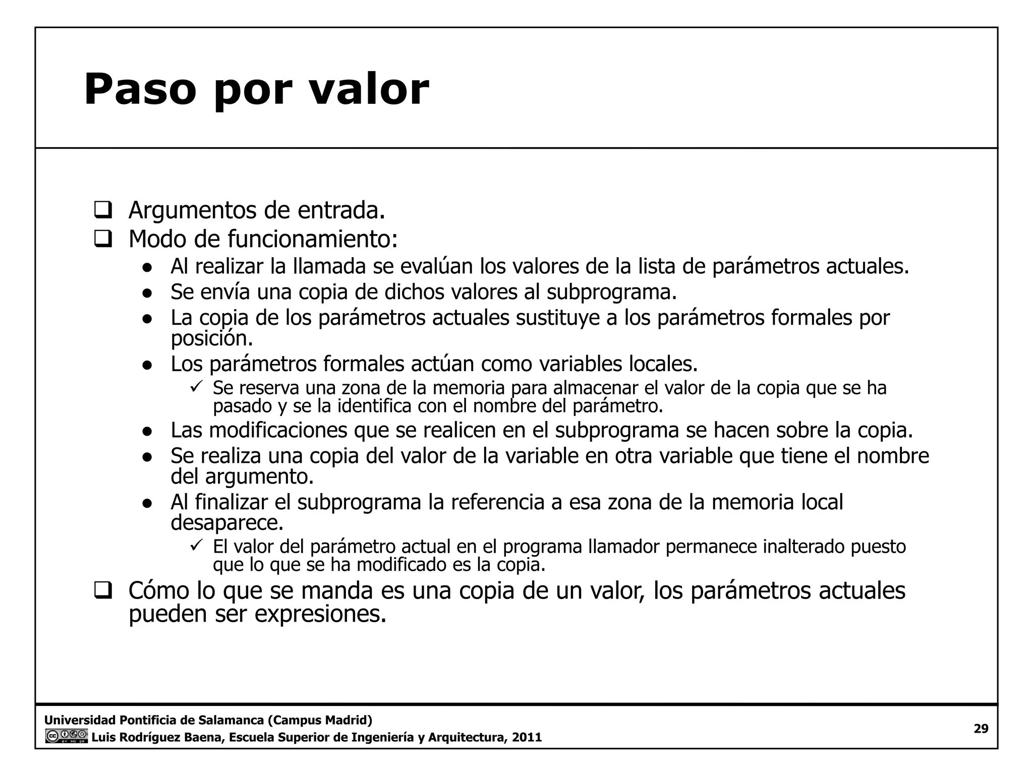 Paso por valor 
‰ Argumentos de entrada. 
‰‰ Modo de funcionamiento: 
● Al realizar la llamada se evalúan los valores de la lista de parámetros actuales. 
● Se envía una copia de dichos valores al subprograma. 
● La copia de los parámetros actuales sustituye a los parámetros formales por 
posición. 
● Los parámetros formales actúan como variables locales. 
9 Se reserva una zona de la memoria para almacenar el valor de la copia que se ha 
pasado y se la identifica con el nombre del parámetro. 
● Las modificaciones que se realicen en el subprograma se hacen sobre la copia. 
● Se realiza una copia del valor de la variable en otra variable que tiene el nombre 
del argumento. 
● Al finalizar el subprograma la referencia a esa zona de la memoria local 
desaparece. 
99 El valor del parámetro actual en el programa llamador permanece inalterado puesto 
que lo que se ha modificado es la copia. 
‰ Cómo lo que se manda es una copia de un valor, los parámetros actuales 
pueden ser expresiones. 
Universidad Pontificia de Salamanca (Campus Madrid) 
Luis Rodríguez Baena, Escuela Superior de Ingeniería y Arquitectura, 2011 
29 
 