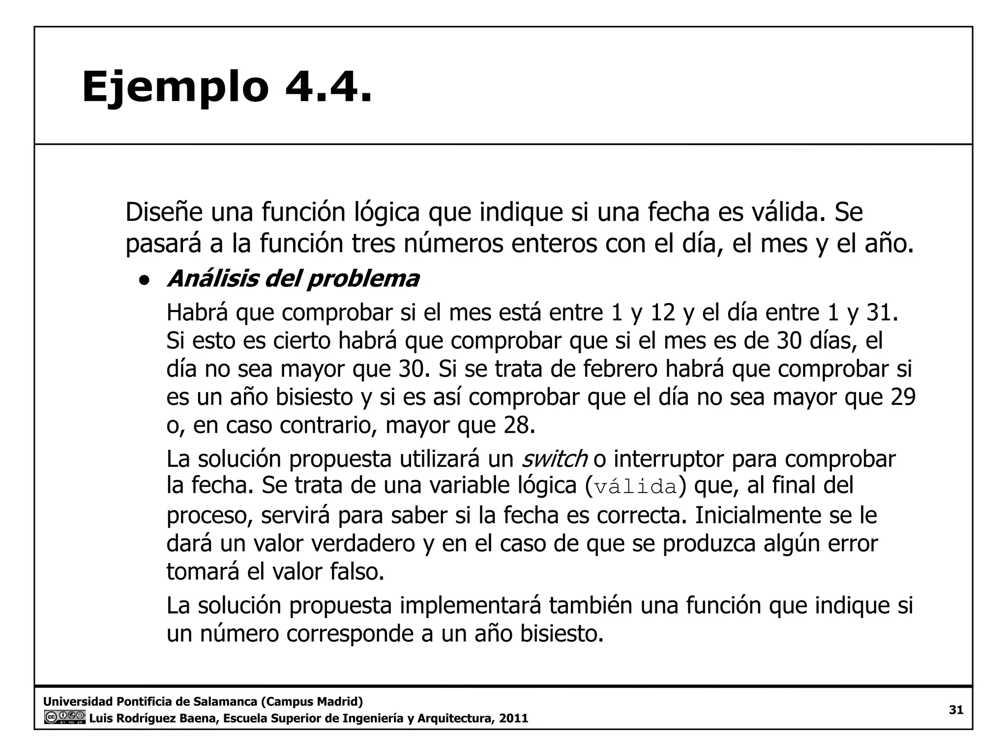 Ejemplo 4.4. 
Diseñe una función lógica que indique si una fecha es válida. Se 
pasará a la función tres números enteros con el día, el mes y el año. 
● Análisis del problema 
Habrá que comprobar si el mes está entre 1 y 12 y el día entre 1 y 31. 
Si esto es cierto habrá que comprobar que si el mes es de 30 días, el 
día no sea mayor que 30. Si se trata de febrero habrá que comprobar si 
es un año bisiesto y si es así comprobar que el día no sea mayor que 29 
o, en caso contrario, mayor que 28. 
La solución propuesta utilizará un switch o interruptor para comprobar 
la fecha. Se trata de una variable lógica (válida) que, al final del 
proceso, servirá para saber si la fecha es correcta. Inicialmente se le 
dará un valor verdadero y en el caso de que se produzca algún error 
tomará el valor falso. 
La solución propuesta implementará también una función que indique si 
un número corresponde a un año bisiesto 
Universidad Pontificia de Salamanca (Campus Madrid) 
Luis Rodríguez Baena, Escuela Superior de Ingeniería y Arquitectura, 2011 
31 
bisiesto. 
 