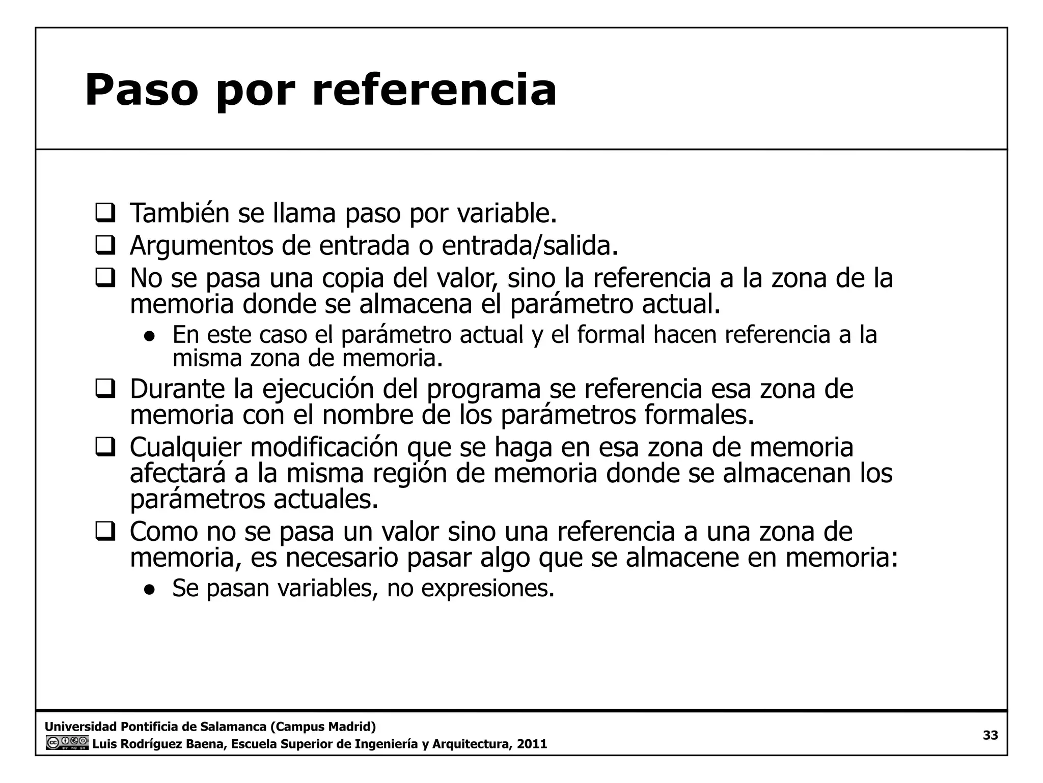 Paso por referencia 
‰ También se llama paso por variable. 
‰‰ Argumentos de entrada o entrada/salida. 
‰ No se pasa una copia del valor, sino la referencia a la zona de la 
memoria donde se almacena el parámetro actual. 
● En este caso el parámetro actual y el formal hacen referencia a la 
misma zona de memoria. 
‰ Durante la ejecución del programa se referencia esa zona de 
memoria con el nombre de los parámetros formales. 
‰‰ Cualquier modificación que se haga en esa zona de memoria 
afectará a la misma región de memoria donde se almacenan los 
parámetros actuales. 
‰ Como no se pasa un valor sino una referencia a una zona de 
memoria, es necesario pasar algo que se almacene en memoria: 
● Se pasan variables, no expresiones. 
Universidad Pontificia de Salamanca (Campus Madrid) 
Luis Rodríguez Baena, Escuela Superior de Ingeniería y Arquitectura, 2011 
33 
 
