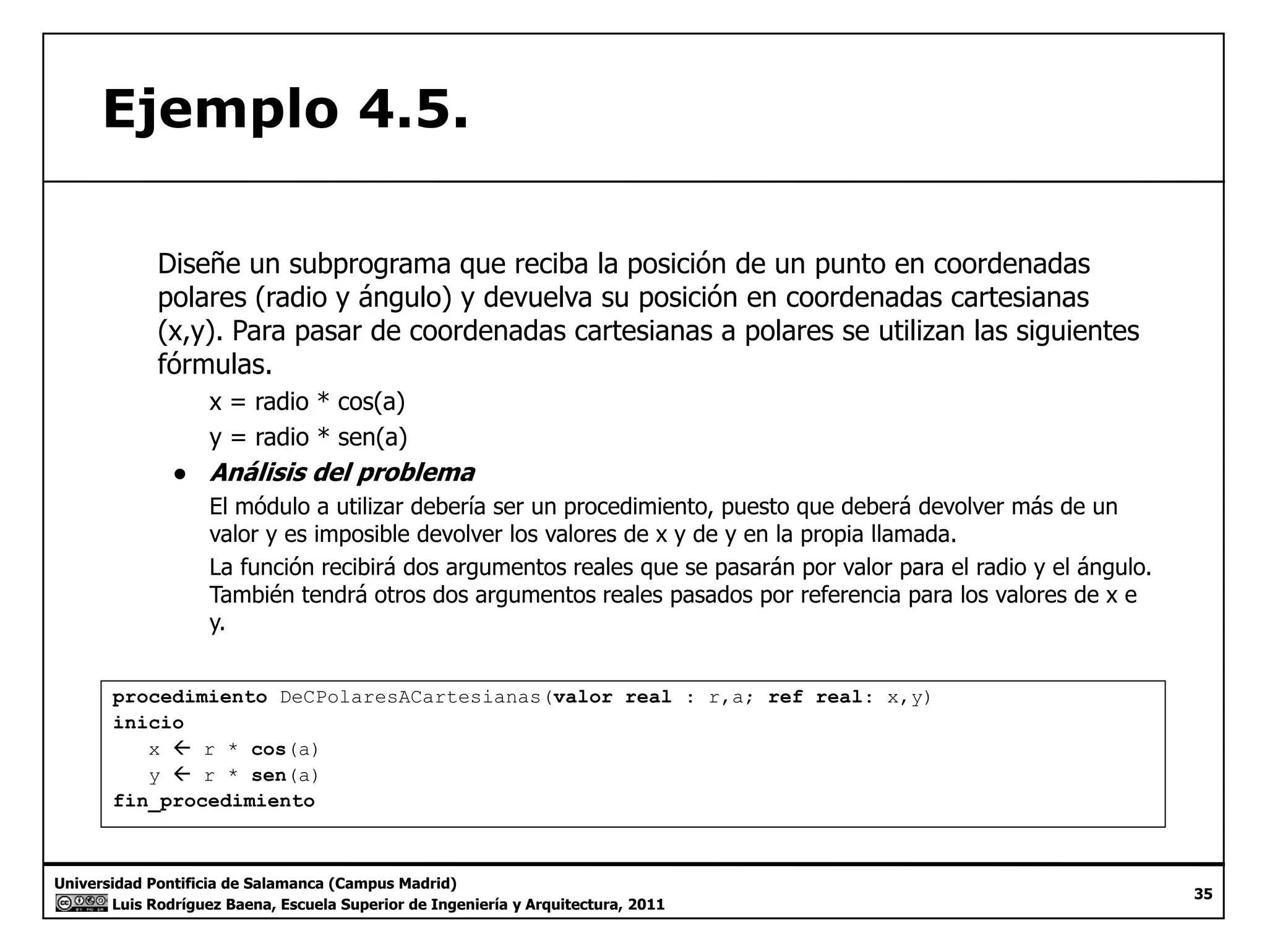 Ejemplo 4.5. 
Diseñe un subprograma que reciba la posición de un punto en coordenadas 
polares (radio y ángulo) y devuelva su posición en coordenadas cartesianas 
(x,y). Para pasar de coordenadas cartesianas a polares se utilizan las siguientes 
fórmulas. 
x = radio * cos(a) 
y = radio * sen(a) 
● Análisis del problema 
El módulo a utilizar debería ser un procedimiento, puesto que deberá devolver más de un 
valor y es imposible devolver los valores de x y de y en la propia llamada. 
La función recibirá dos argumentos reales que se pasarán por valor para el radio y el ángulo. 
También tendrá otros dos argumentos reales pasados por referencia para los valores de x e 
y. 
procedimiento DeCPolaresACartesianas(valor real : r,a; ref real: x,y) 
inicio 
x Å r * cos(a) 
y Å r * sen(a) 
Universidad Pontificia de Salamanca (Campus Madrid) 
Luis Rodríguez Baena, Escuela Superior de Ingeniería y Arquitectura, 2011 
35 
fin_procedimiento 
 