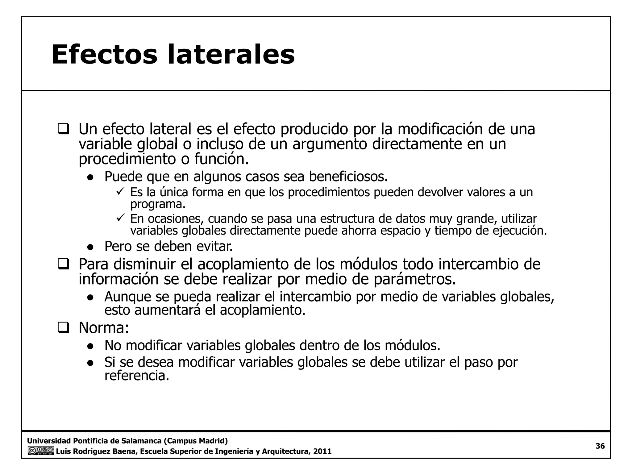 Efectos laterales 
‰ Un efecto lateral es el efecto producido por la modificación de una 
variable global o incluso de un argumento directamente en un 
procedimiento o función. 
● Puede que en algunos casos sea beneficiosos. 
9 Es la única forma en que los procedimientos pueden devolver valores a un 
programa. 
9 En ocasiones, cuando se pasa una estructura de datos muy grande, utilizar 
variables globales directamente puede ahorra espacio y tiempo de ejecución. 
● Pero se deben evitar. 
‰‰ Para disminuir el acoplamiento de los módulos todo intercambio de 
información se debe realizar por medio de parámetros. 
● Aunque se pueda realizar el intercambio por medio de variables globales, 
esto aumentará el acoplamiento. 
‰‰ Norma: 
● No modificar variables globales dentro de los módulos. 
● Si se desea modificar variables globales se debe utilizar el paso por 
referencia. 
Universidad Pontificia de Salamanca (Campus Madrid) 
Luis Rodríguez Baena, Escuela Superior de Ingeniería y Arquitectura, 2011 
36 
 