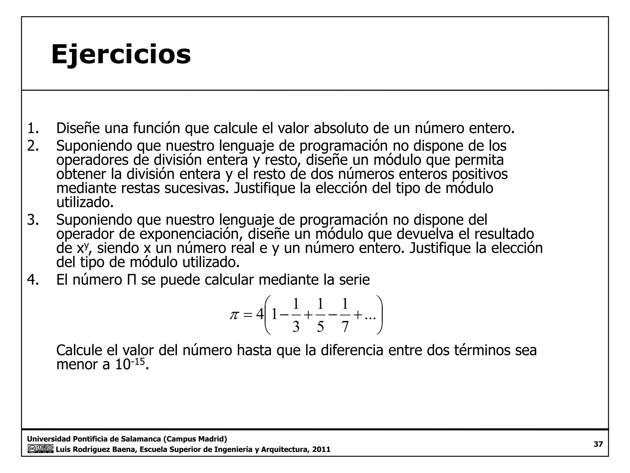 Ejercicios 
1. Diseñe una función que calcule el valor absoluto de un número entero. 
2. Suponiendo que nuestro lenguaje de programación no dispone de los 
operadores de división entera y resto, diseñe un módulo que permita 
obtener la división entera y el resto de dos números enteros positivos 
mediante restas sucesivas. Justifique la elección del tipo de módulo 
utilizado. 
3. Suponiendo que nuestro lenguaje de programación no dispone del 
operador de exponenciación, diseñe un módulo que devuelva el resultado 
de xy, siendo x un número real e y un número entero. Justifique la elección 
del tipo de módulo utilizado. 
 
 
1 
1 
π 4 1 1 
=  − + − +... 
 
 
7 
5 
3 
p 
4. El número Π se puede calcular mediante la serie 
 
Calcule el valor del número hasta que la diferencia entre dos términos sea 
menor a 10-15. 
Universidad Pontificia de Salamanca (Campus Madrid) 
Luis Rodríguez Baena, Escuela Superior de Ingeniería y Arquitectura, 2011 
37 
 